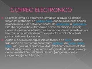 CORREO ELECTRONICOLa primer forma de transmitir información a través de lnternet fueron los protocolos en código ASCII, donde los usuarios podían enviarse entre sí los datos pertinentes de ordenador a ordenador. Esto dio origen al hoy utilizadísimo correo electrónico (e-mail), quizás el servicio de Internet más empleado ya que permite enviar información puntual y de forma rápida. En la actualidad este protocolo ha evolucionado desde el envío de mensajes sólo en formato de texto, hasta la transmisión de elementos en formatos gráficos, de audio, vídeo, HTML, etc. gracias al protocolo MIME (Multipurpose Internet Mail Extension), un sistema que permite integrar dentro de un mensaje de correo electrónico ficheros binarios (imágenes, sonido, programas ejecutables, etc.).