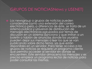 GRUPOS DE NOTICIASNews y USENET)Los newsgroup o grupos de noticiaspueden considerarse como una extensión del correo electrónico pero, a diferencia de éste, se trata de un sistema público y universal de distribución de mensajes electrónicos agrupados por temas de discusión en un sistema asíncrono y que imitan a un boletín o tablón de anuncios donde los usuarios pueden dejar sus mensajes o leer los que se van publicando sobre dicho tema, ya que están disponibles en un servidor. Para tener acceso a los grupos de noticias se requiere un programa cliente que permita acceder al servidor en donde se encuentren. Este servidor almacena los mensajes y es preciso emplear un programa lector de noticias para poder consultar las mismas. 