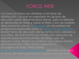 FOROS WEBLos Foros en línea son similares a las listas de distribución, ya que se organizan en grupos de discusión sobre determinados temas, pero el debate se desarrolla en línea y sobre la Web y son accesibles directamente con el navegador sin necesidad de programas especiales para su lectura y navegación. Existen foros de discusión de los temas más variados e inauditos, de esta forma se constituyen espacios de debate para el intercambio de ideas que, en algunos casos, llegan a constituir una valiosa fuente de información sobre temas específicos. La página de Foros Web Gratis: http://www.foroswebgratis.com/ permite crear foros en línea de forma gratuita en nuestra propia web.