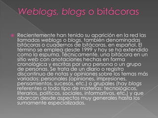 Weblogs, blogs o bitácorasRecientemente han tenido su aparición en la red las llamadas weblogso blogs, también denominadas bitácoras o cuadernos de bitácoras, en español. El término se emplea desde 1999 y hoy se ha extendido como la espuma. Técnicamente, una bitácora en un sitio web con anotaciones hechas en forma cronológica y escritas por una persona o un grupo de personas. Se trata de un diario o registro discontinuo de notas y opiniones sobre los temas más variados: personales (opiniones, impresiones, pensamientos, sucesos, etc.) o grupales (hay blogs referentes a todo tipo de materias: tecnológicos, literarios, políticos, sociales, informativos, etc.) y que abarcan desde aspectos muy generales hasta los sumamente especializados. 