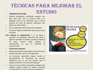 •
•

Técnicas para mejorar el
estudio

TÉCNICAS DE LECTURA:
Muchos estudiantes confunden estudiar con
leer, está claro que lo primero lleva a lo
segundo, pero no es suficiente, hay 2 errores
(incluso en boca de algunos docentes) que
deben ser desterrados:
•
Para comprender bien hay que leer despacio.
•
El que lee deprisa comprende menos que el que
lee lento
Para mejorar la comprensión: Ir a las ideas y
atención al vocabulario específico del texto y
además controlar el tiempo, cuando se dispone
de
poco
tiempo
suele
mejorar
la
comprensión, ya que se aumenta la
concentración
•
Cómo tomar apuntes:
•
Existen dos razones para adquirir la técnica de la
toma de apuntes, que son las siguientes:
•
Las lecciones expositivas siguen siendo el
procedimiento de enseñanza de muchos
profesores que no ven con buenos ojos el
trabajo autónomo o las técnicas de grupo
•
(esta es la que prefiere Jesualdo) La palabra del
profesor seguirá siendo un medio formativo

 
