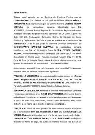 Señor Notario:
Sírvase usted extender en su Registro de Escritura Publica una de
COMPRAVENTA, que celebran de una parte la Persona JurídicaIGONOVI Y
ASOCIADOS SAC, representada por su Gerente General VICENTE INOÑAN
VENTURA,

de

nacionalidad

peruana,

identificado

con

DNI

N°06877259,conforme Partida Registral N°12855538 del Registro de Persona
Jurídicade la Oficina Registral de Lima, domiciliado en Jr. Carlos Aguirre 188
Dpto. 301 Urb. Prolongación Benavides, Distrito de Santiago de Surco,
Provincia y Departamento de Lima, a quien en adelante se le denominara LA
VENDEDORA, y de la otra parte la Sociedad Conyugal conformado por
DonCONSTANTE

SANCHEZ

GUEVARA,

de

nacionalidad

peruana,

identificado con DNI N° 08100681y Doña GLORIA ESTHER COBEÑAS
INOLOPU, de nacionalidad peruana, identificada con DNI N° 08924733, ambos
domiciliados en Pueblo Joven Proyecto Especial Huaycán UCV 114 Lt 40,
Zona “G” Zona de Vivienda, Distrito de Ate, Provincia y Departamento de Lima,
quienes en adelante se les denominaran LOS COMPRADORES.
Ambas partes, reconociéndose recíprocamente plena capacidad, convienen en
contratar bajos los términos y condiciones siguientes:
PRIMERA: LA VENDEDORA, es propietaria del inmueble ubicado en elPueblo
Joven

Proyecto Especial Huaycán UCV 114 Lt 40, Zona “G” Zona de

Vivienda, distrito de Ate, Provincia y Departamento de Lima, inscrita en la
Partida Registral N°P02008318 de los Registros Públicos de Lima.
SEGUNDA:LA VENDEDORA, formaliza la presente transferencia en venta real
y enajenación perpetua a favor de LOS COMPRADORES, el inmueble descrito
en la cláusula precedente, sin reserva ni limitación alguna comprendiéndose en
la venta los aires usos, costumbres, construcciones existentes y todo cuanto
de hecho o por hecho o por derecho le corresponde al predio.
TERCERA: El precio de venta pactado del bien inmueble común acuerdo es
por la suma total de S/.66 000.00(SESENTA Y SEIS MIL NUEVOS SOLES).LA
VENDEDORA recibirá 60 cuotas, cada una de las cuota por el monto de S/. 1
100.00(UN MIL CIEN NUEVOS SOLES). LOS COMPRADORESse obligan a
depositar en forma de pago, las cuotas de manera mensual los días 25 de

 