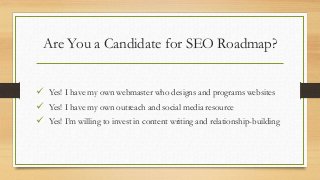 Are You a Candidate for SEO Roadmap?
 Yes! I have my own webmaster who designs and programs websites
 Yes! I have my own outreach and social media resource
 Yes! I’m willing to invest in content writing and relationship-building
 