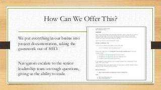 How Can We Offer This?
We put everything in our brains into
project documentation, taking the
guesswork out of SEO.
Navigators escalate to the senior
leadership team on tough questions,
giving us the ability to scale.
 