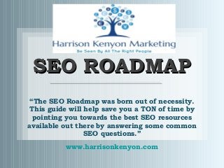 SEO ROADMAPSEO ROADMAP
“The SEO Roadmap was born out of necessity.
This guide will help save you a TON of time by
pointing you towards the best SEO resources
available out there by answering some common
SEO questions.”
www.harrisonkenyon.com
 