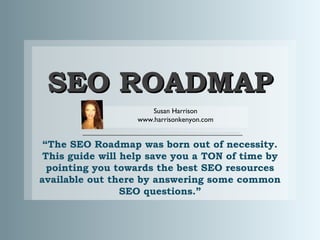 SEO ROADMAP
Susan Harrison
www.harrisonkenyon.com

“The SEO Roadmap was born out of necessity.
This guide will help save you a TON of time by
pointing you towards the best SEO resources
available out there by answering some common
SEO questions.”

 
