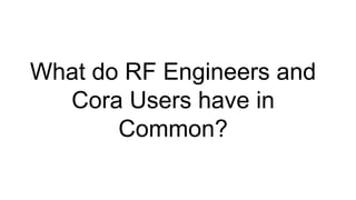 What do RF Engineers and
Cora Users have in
Common?
 