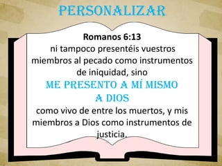 Romanos 6:13
ni tampoco presentéis vuestros
miembros al pecado como instrumentos
de iniquidad, sino
me presento a mí mismo
a Dios
como vivo de entre los muertos, y mis
miembros a Dios como instrumentos de
justicia.
PERSONALIZAR
 