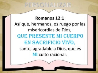 Romanos 12:1
Así que, hermanos, os ruego por las
misericordias de Dios,
que presente mi cuerpo
en sacrificio vivo,
santo, agradable a Dios, que es
mi culto racional.
 