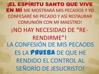 ¡EL ESPÍRITU SANTO QUE VIVE
EN MÍ ME MOSTRARÁ MIS PECADOS Y YO
CONFESARÉ MI PECADO Y ASÍ RESTAURAR
COMUNIÓN CON MI MAESTRO!
¡NO HAY NECESIDAD DE “RE-
RENDIRME”!
LA CONFESIÓN DE MIS PECAODS
ES LA PRUEBA DE QUE HE
RENDIDO EL CONTROL AL
SEÑORÍO DE JESUCRISTO!
 