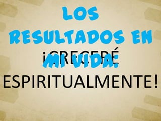 ¡CRECERÉ
ESPIRITUALMENTE!
LOS
RESULTADOS EN
MI VIDA:
 