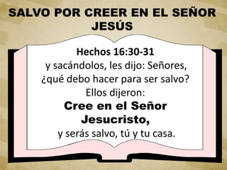 Hechos 16:30-31
y sacándolos, les dijo: Señores,
¿qué debo hacer para ser salvo?
Ellos dijeron:
Cree en el Señor
Jesucristo,
y serás salvo, tú y tu casa.
SALVO POR CREER EN EL SEÑOR
JESÚS
 