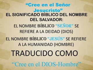 EL SIGNIFICADO BÍBLICO DEL NOMBRE
DEL SALVADOR:
“Cree en el Señor
Jesucristo”
“Cree en el DIOS-Hombre”
TRADUCIDO COMO
EL NOMBRE bíblico “SEÑOR” SE
REFIERE A LA DEIDAD (DIOS)
EL NOMBRE bíblico “JESÚS” SE REFIERE
A LA HUMANIDAD (HOMBRE)
 