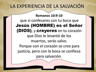 Romanos 10:9-10
que si confesares con tu boca que
Jesús (HOMBRE) es el Señor
(DIOS), y creyeres en tu corazón
que Dios le levantó de los
muertos, serás salvo.
Porque con el corazón se cree para
justicia, pero con la boca se confiesa
para salvación.
LA EXPERIENCIA DE LA SALVACIÓN
 