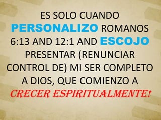 ES SOLO CUANDO
PERSONALIZO ROMANOS
6:13 AND 12:1 AND ESCOJO
PRESENTAR (RENUNCIAR
CONTROL DE) MI SER COMPLETO
A DIOS, QUE COMIENZO A
CRECER ESPIRITUALMENTE!
 