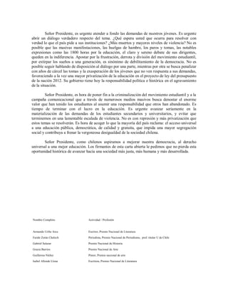 Señor Presidente, es urgente atender a fondo las demandas de nuestros jóvenes. Es urgente
abrir un diálogo verdadero respecto del tema. ¿Qué espera usted que ocurra para resolver con
verdad lo que el país pide a sus instituciones? ¿Más muertos y mayores niveles de violencia? No es
posible que las masivas manifestaciones, las huelgas de hambre, los paros y tomas, las notables
expresiones como las 1800 horas por la educación, el claro y sereno debate de sus dirigentes,
queden en la indiferencia. Apostar por la frustración, derrota y división del movimiento estudiantil,
por extirpar los sueños a una generación, es sinónimo de debilitamiento de la democracia. No es
posible seguir hablando de disposición al diálogo por una parte, mientras por otra se busca penalizar
con años de cárcel las tomas y la exasperación de los jóvenes que no ven respuesta a sus demandas,
favoreciendo a la vez una mayor privatización de la educación en el proyecto de ley del presupuesto
de la nación 2012. Su gobierno tiene hoy la responsabilidad política e histórica en el agravamiento
de la situación.

         Señor Presidente, es hora de poner fin a la criminalización del movimiento estudiantil y a la
campaña comunicacional que a través de numerosos medios masivos busca denostar el enorme
valor que han tenido los estudiantes al asumir una responsabilidad que otros han abandonado. Es
tiempo de terminar con el lucro en la educación. Es urgente avanzar seriamente en la
materialización de las demandas de los estudiantes secundarios y universitarios, y evitar que
terminemos en una lamentable escalada de violencia. No es con represión y más privatización que
estos temas se resolverán. Es hora de acoger lo que la mayoría del país reclama: el acceso universal
a una educación pública, democrática, de calidad y gratuita, que impida una mayor segregación
social y contribuya a frenar la vergonzosa desigualdad de la sociedad chilena.

        Señor Presidente, como chilenos aspiramos a mejorar nuestra democracia, al derecho
universal a una mejor educación. Los firmantes de esta carta abierta le pedimos que no pierda esta
oportunidad histórica de avanzar hacia una sociedad más justa, más humana y más desarrollada.




Nombre Completo                    Actividad / Profesión


Armando Uribe Arce                 Escritor, Premio Nacional de Literatura

Faride Zerán Chelech               Periodista, Premio Nacional de Periodismo, prof. titular U de Chile

Gabriel Salazar                    Premio Nacional de Historia

Gracia Barrios                     Premio Nacional de Arte
Guillermo Núñez                    Pintor, Premio nacional de arte

Isabel Allende Llona               Escritora, Premio Nacional de Literatura
 