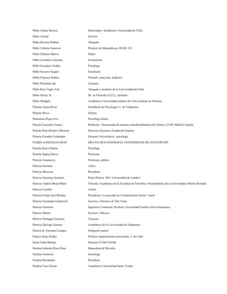 Pablo Artaza Barrios           Historiador, Académico Universidad de Chile

Pablo Azócar                   Escritor
Pablo Becerra Poblete          Abogado

Pablo Cabrera Guerrero         Profesor de Matemáticas, DUOC-UC

Pablo Dittborn Barros          Editor

Pablo González Cárcamo         Economista
Pablo González Valdés          Psicólogo

Pablo Navarro Seguel           Estudiante

Pablo Oyarzun Robles           Filósofo, ensayista, traductor

Pablo Perelman Ide             Cineasta

Pablo Ruiz-Tagle Vial          Abogado y profesor de la Universidad de Chile
Pablo Salvat B.                Dr. en Filosofía (UCL), profesor

Pablo Whipple                  Académico Universidad católica de Chile Instituto de Historia

Paloma Araya Rivas             Estudiante de Psicología, U. de Valparaíso

Paloma Bravo                   Editora
Palominos Rojas Eva            Psicóloga clínica

Pamela Caruncho Franco         Profesora / Doctoranda de estudios interdisciplinarios de Género, UAM, Madrid, España
Pamela Diaz-Romero Monreal     Directora Ejecutiva Fundación Equitas

Pamela Grandón Fernández       Docente Universitaria / psicóloga

PAMELA HIDALGO DIAZ            DRA EN OCEANOGRAFIA UNIVERSIDAD DE CONCEPCION
Pamela Reyes Pastén            Psicóloga

Pamela Sapag Quiroz            Profesora
Patricia Casanueva             Profesora, editora
Patricia Guzman                Actriz

Patricia Moscoso               Periodista

Patricia Samsing Arentsen      Poeta Pintora MA Universidad de Londres
Patricio Andrés Mena Malet     Filósofo, Académico de la Facultad de Filosofía y Humanidades de la Universidad Alberto Hurtado.
Patricio Castillo              Artista

Patricio Felipe Jara Morales   Periodista y Licenciado en Comunicación Social, Usach

Patricio Fernández Chadwick    Escritor y Director de The Clinic

Patricio Guerrero              Ingeniero Comercial, Profesor Universidad Católica Silva Henríquez,
Patricio Manns                 Escritor y Músico

Patricio Paniagua Giannini     Cineasta

Patricio Quiroga Zamora        Académico de la Universidad de Valparaíso

Patricio R. Guzman Campos      Fotógrafo (autor)

Patricio Rojo Rubke            Profesor departamento astronomía, U de Chile

Paula Vidal Molina             Docente UCSH-UNAB

Paulina Gabriela Pezo Pinto    Educadora de Párvulos

Paulina Gutierrez              Socióloga

Paulina Hernández              Periodista

Paulina Veas García            Académica Universidad Santo Tomás
 