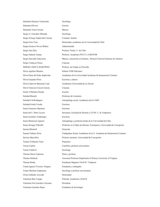 Sebastián Huneeus Valenzuela       Sociólogo

Sebastián Olivero                  Escritor
Sebastián Torres Noemi             Músico

Sergio A. González Miranda         Sociólogo.

Sergio Enrique Sepúlveda Coloma    Contador Auditor

Sergio Grez Toso                   Historiador, académico de la Universidad de Chile
Sergio Gustavo Neveu Muñoz         Administrador

Sergio Jara Diaz                   Profesor Titular, U. de Chile

Sergio Salamó Asenjo               Profesor, Académico PUCV y UMAYOR

Sergio Sauvalle Echavarrìa         Músico, concertista en Guitarra, Director Festival Guitarras de América

Sergio Trabucco Ponce              Cineasta
SERGIO URZÚA MARTÍNEZ              Profesor de Estado en Filosofía.

Silvia Aguilera Morales            Editora LOM Ediciones

Silvia Elena del Solar Sepúlveda   Académica de la Universidad Academia de Humanismo Cristiano

Silvia Guajardo Pérez              Escritora y editora
Silvia López de Maturana Luna      Académica Universidad de La Serena

Silvio Francisco Caiozzi García    Cineasta
Simón Villalobos Parada            Escritor

Soledad Bianchi                    Profesora de Literatura

Soledad Cid Rodríguez              Antropóloga social, Académica de la UAHC
Soledad Fariña Vicuña              Escritora

Sonia Chamorro Martínez            Escritora
Sonia del C. Pérez Lucero          Secretaria, Facultad de Derecho y CCSS, U. de Valparaíso
Sonia González Valdenegro          Escritora

Sonia Montecino Aguirre            Antropóloga y profesora titular de la Universidad de Chile

Susan Stringer O'Keeffe            Profesora en el Dpto de Idiomas Extranjeros, Universidad de Concepción
Susana Munnich                     Ensayista
Susana Vallejos Silva              Trabajadora Social, Académica de la U. Academia de Humanismo Cristiano

Sylvain Marcellini                 Profesor asistente, Universidad de Concepción

Tamara Tenhamm Tejos               Psiquiatra

Teresa Caprile                     Científica, profesor universitario
Teresa Valdés E.                   Socióloga

Thomas Harris Espinosa             Poeta y profesor

Thomas Klubock                     Associate Professor Department of History University of Virginia

Thomas Rothe                       Estudiante Magíster USACH / Traductor

Tomás Ignacio Vivanco Vásquez      Estudiante y trabajador

Tomas Moulian Emparanza            Sociólogo y profesor universitario.

Ulises Gallardo Acevedo            Historiador

Valentina Bulo Vargas              Filósofa, Académica USACH

Valentina Flor González Cárcamo    Periodista

Valentina González Rojas           Estudiante de Sociología
 
