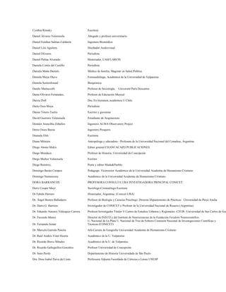 Cynthia Rimsky                          Escritora

Daniel Álvarez Valenzuela.              Abogado y profesor universitario.
Daniel Esteban Salinas Calderón         Ingeniero Biomédico

Daniel Lira Aguilera                    Diseñador Audiovisual

Daniel Olivares                         Periodista

Daniel Palma Alvarado                   Historiador, UAH/UARCIS
Daniela Cortés del Castillo             Periodista

Daniela Matta Daniels                   Médico de familia, Magister en Salud Publica

Daniela Moya Olave                      Fonoaudióloga, Académica de la Universidad de Valparaíso

Daniela Seelenfreund                    Bioquímica

Danilo Martuccelli                      Profesor de Sociología,   Université Paris Descartes
Dante Olivares Fernández,               Profesor de Educación Musical

Darcie Doll                             Dra. En literatura, académica U Chile.

Darío Oses Moya                         Periodista

Dauno Tótoro Taulis                     Escritor y guionista
David Guerrero Valenzuela               Estudiante de Arquitectura

Demián Arancibia Zeballos               Ingeniero ALMA Observatory Project
Denis Osses Baeza                       Ingeniero Pesquero

Diamela Eltit                           Escritora

Diana Milstein                          Antropóloga y educadora - Profesora de la Universidad Nacional del Comahue, Argentina
Diego Alamo Mekis                       Editor general CHANCACAZO PUBLICACIONES

Diego Mundaca                           Profesor de Historia, Universidad de Concepción
Diego Muñoz Valenzuela                  Escritor
Diego Ramírez,                          Poeta y editor Moda&Pueblo

Domingo Bazán Campos                    Pedagogo. Vicerrector Académico de la Universidad Academia de Humanismo Cristiano

Domingo Namuncura                       Académico de la Universidad Academia de Humanismo Cristiano
DORA BARRANCOS                          PROFESORA CONSULTA UBA INVESTIGADORA PRINCIPAL CONICET
Doris Cooper Mayr                       Sociólogo-Criminólogo-Escritora

Dr Fabián Herrero                       Historiador, Argentina. (Conicet-UBA)

Dr. Ángel Bustos Balladares             Profesor de Biología y Ciencias Psicólogo Director Departamento de Prácticas Universidad de Playa Ancha

Dr. Darío G. Barriera                   Investigador de CONICET y Profesor de la Universidad Nacional de Rosario (Argentina)
Dr. Eduardo Antonio Velásquez Carrera   Profesor Investigador Titular V Centro de Estudios Urbanos y Regionales -CEUR- Universidad de San Carlos de Gua

Dr. Facundo Manes                       Director de INECO y del Instituto de Neurociencias de la Fundación Favaloro Neurocientífico
                                        U. Nacional de La Plata U. Nacional de Tres de Febrero Comisión Nacional de Investigaciones Científicas y
Dr. Fernando Jumar                      Técnicas (CONICET)

Dr. Marcelo Garrido Pereira             Jefe Carrera de Geografía Universidad Academia de Humanismo Cristiano

Dr. Raúl Andrés Vinet Huerta            Académico de la U. Valparaíso
Dr. Ricardo Bravo Méndez                Académico de la U. de Valparaíso

Dr. Ricardo Galleguillos González       Profesor Universidad de Concepción

Dr. Sean Purdy                          Departamento de Historia Universidade de São Paulo

Dra. Dora Isabel Paiva da Costa         Professora Adjunta Faculdade de Ciências e Letras UNESP
 