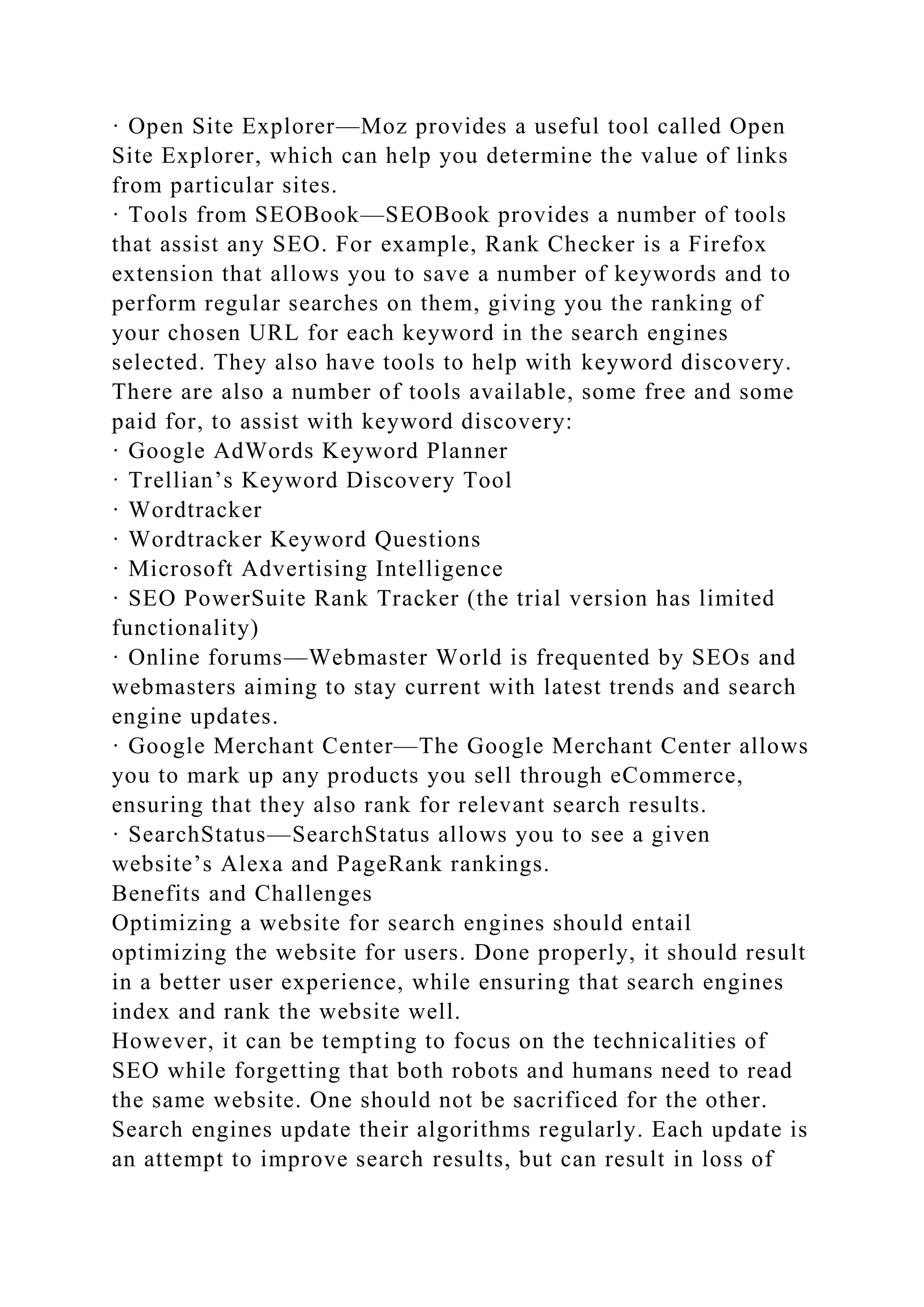 · Open Site Explorer—Moz provides a useful tool called Open
Site Explorer, which can help you determine the value of links
from particular sites.
· Tools from SEOBook—SEOBook provides a number of tools
that assist any SEO. For example, Rank Checker is a Firefox
extension that allows you to save a number of keywords and to
perform regular searches on them, giving you the ranking of
your chosen URL for each keyword in the search engines
selected. They also have tools to help with keyword discovery.
There are also a number of tools available, some free and some
paid for, to assist with keyword discovery:
· Google AdWords Keyword Planner
· Trellian’s Keyword Discovery Tool
· Wordtracker
· Wordtracker Keyword Questions
· Microsoft Advertising Intelligence
· SEO PowerSuite Rank Tracker (the trial version has limited
functionality)
· Online forums—Webmaster World is frequented by SEOs and
webmasters aiming to stay current with latest trends and search
engine updates.
· Google Merchant Center—The Google Merchant Center allows
you to mark up any products you sell through eCommerce,
ensuring that they also rank for relevant search results.
· SearchStatus—SearchStatus allows you to see a given
website’s Alexa and PageRank rankings.
Benefits and Challenges
Optimizing a website for search engines should entail
optimizing the website for users. Done properly, it should result
in a better user experience, while ensuring that search engines
index and rank the website well.
However, it can be tempting to focus on the technicalities of
SEO while forgetting that both robots and humans need to read
the same website. One should not be sacrificed for the other.
Search engines update their algorithms regularly. Each update is
an attempt to improve search results, but can result in loss of
 