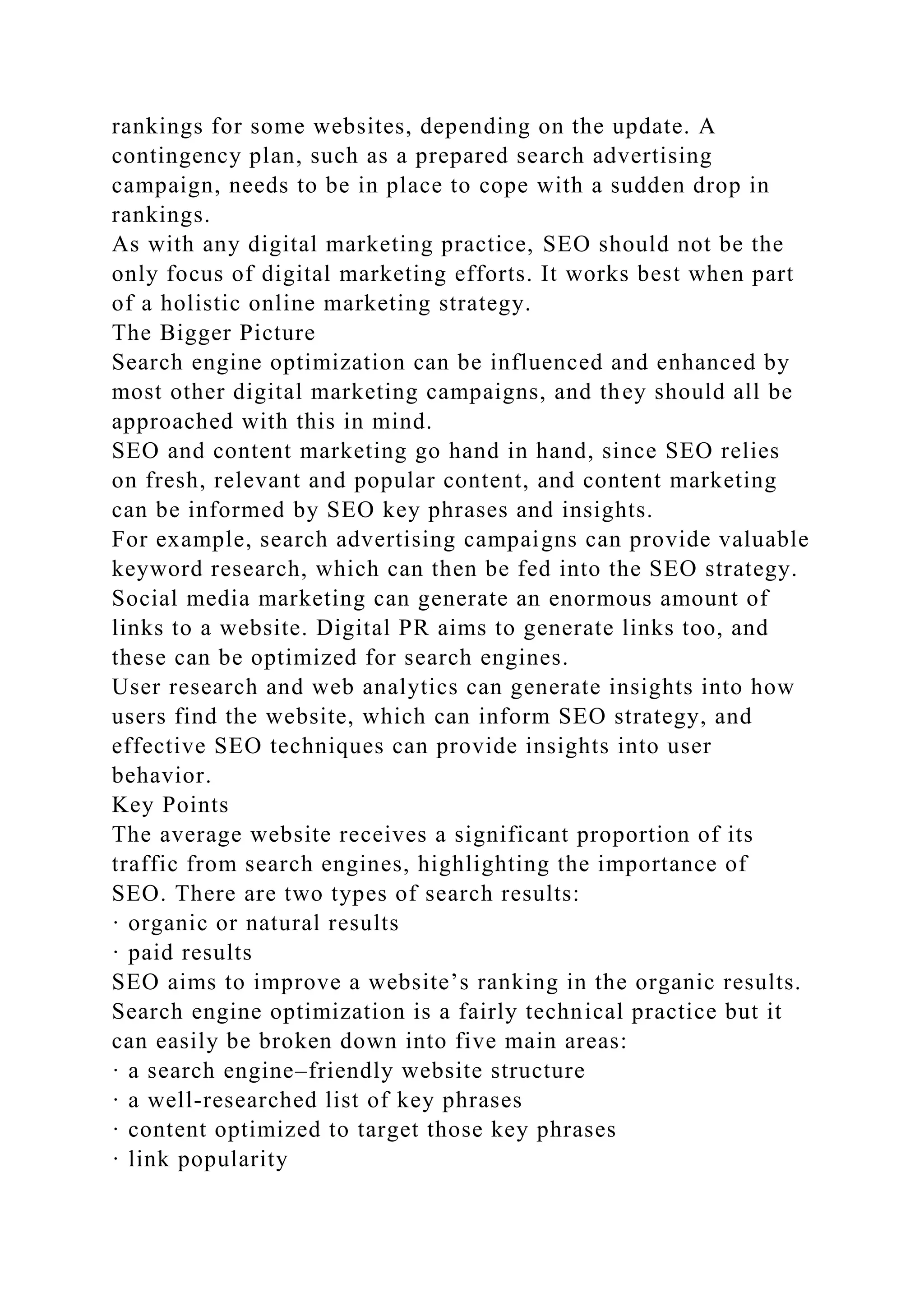 rankings for some websites, depending on the update. A
contingency plan, such as a prepared search advertising
campaign, needs to be in place to cope with a sudden drop in
rankings.
As with any digital marketing practice, SEO should not be the
only focus of digital marketing efforts. It works best when part
of a holistic online marketing strategy.
The Bigger Picture
Search engine optimization can be influenced and enhanced by
most other digital marketing campaigns, and they should all be
approached with this in mind.
SEO and content marketing go hand in hand, since SEO relies
on fresh, relevant and popular content, and content marketing
can be informed by SEO key phrases and insights.
For example, search advertising campaigns can provide valuable
keyword research, which can then be fed into the SEO strategy.
Social media marketing can generate an enormous amount of
links to a website. Digital PR aims to generate links too, and
these can be optimized for search engines.
User research and web analytics can generate insights into how
users find the website, which can inform SEO strategy, and
effective SEO techniques can provide insights into user
behavior.
Key Points
The average website receives a significant proportion of its
traffic from search engines, highlighting the importance of
SEO. There are two types of search results:
· organic or natural results
· paid results
SEO aims to improve a website’s ranking in the organic results.
Search engine optimization is a fairly technical practice but it
can easily be broken down into five main areas:
· a search engine–friendly website structure
· a well-researched list of key phrases
· content optimized to target those key phrases
· link popularity
 