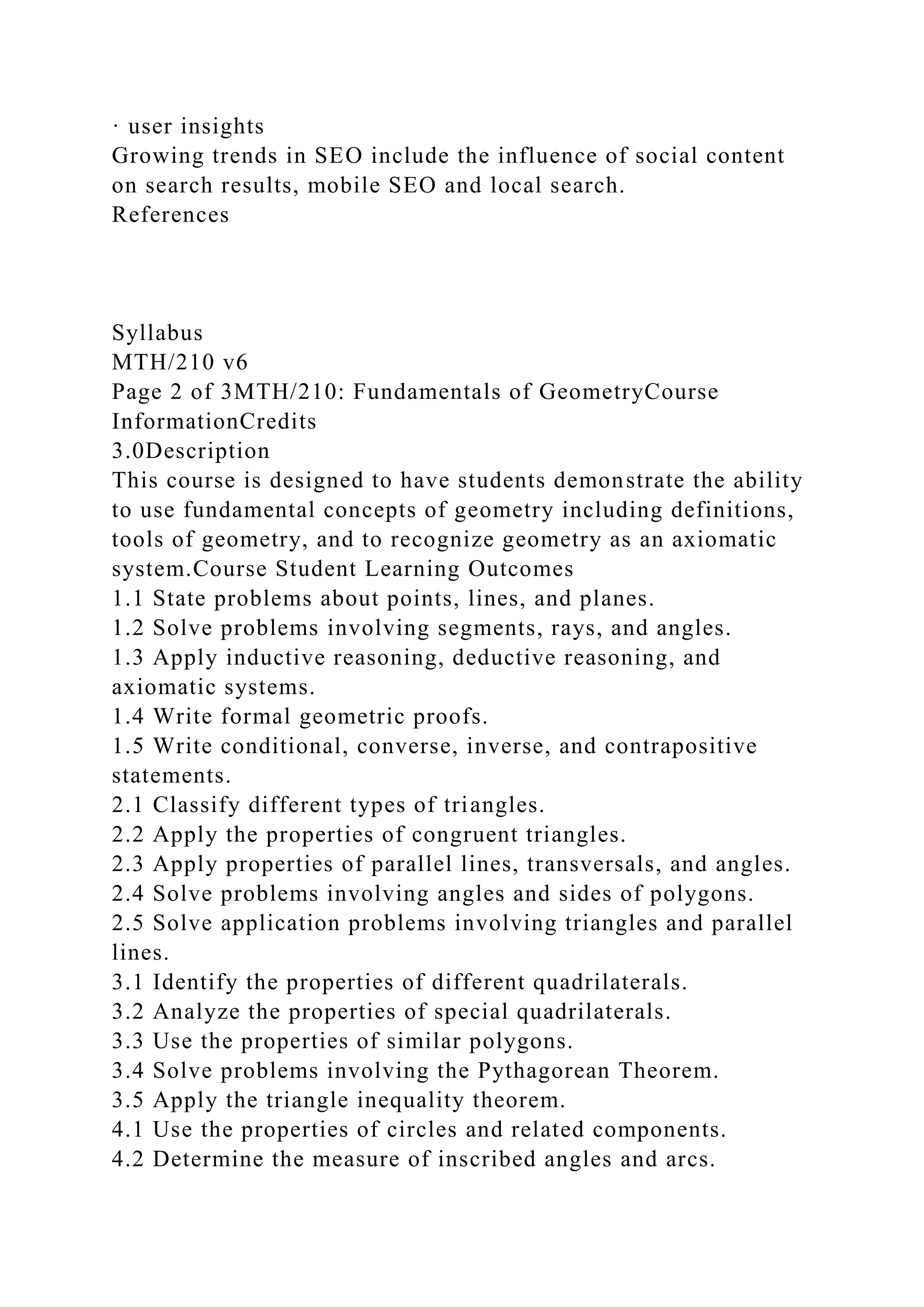 · user insights
Growing trends in SEO include the influence of social content
on search results, mobile SEO and local search.
References
Syllabus
MTH/210 v6
Page 2 of 3MTH/210: Fundamentals of GeometryCourse
InformationCredits
3.0Description
This course is designed to have students demonstrate the ability
to use fundamental concepts of geometry including definitions,
tools of geometry, and to recognize geometry as an axiomatic
system.Course Student Learning Outcomes
1.1 State problems about points, lines, and planes.
1.2 Solve problems involving segments, rays, and angles.
1.3 Apply inductive reasoning, deductive reasoning, and
axiomatic systems.
1.4 Write formal geometric proofs.
1.5 Write conditional, converse, inverse, and contrapositive
statements.
2.1 Classify different types of triangles.
2.2 Apply the properties of congruent triangles.
2.3 Apply properties of parallel lines, transversals, and angles.
2.4 Solve problems involving angles and sides of polygons.
2.5 Solve application problems involving triangles and parallel
lines.
3.1 Identify the properties of different quadrilaterals.
3.2 Analyze the properties of special quadrilaterals.
3.3 Use the properties of similar polygons.
3.4 Solve problems involving the Pythagorean Theorem.
3.5 Apply the triangle inequality theorem.
4.1 Use the properties of circles and related components.
4.2 Determine the measure of inscribed angles and arcs.
 