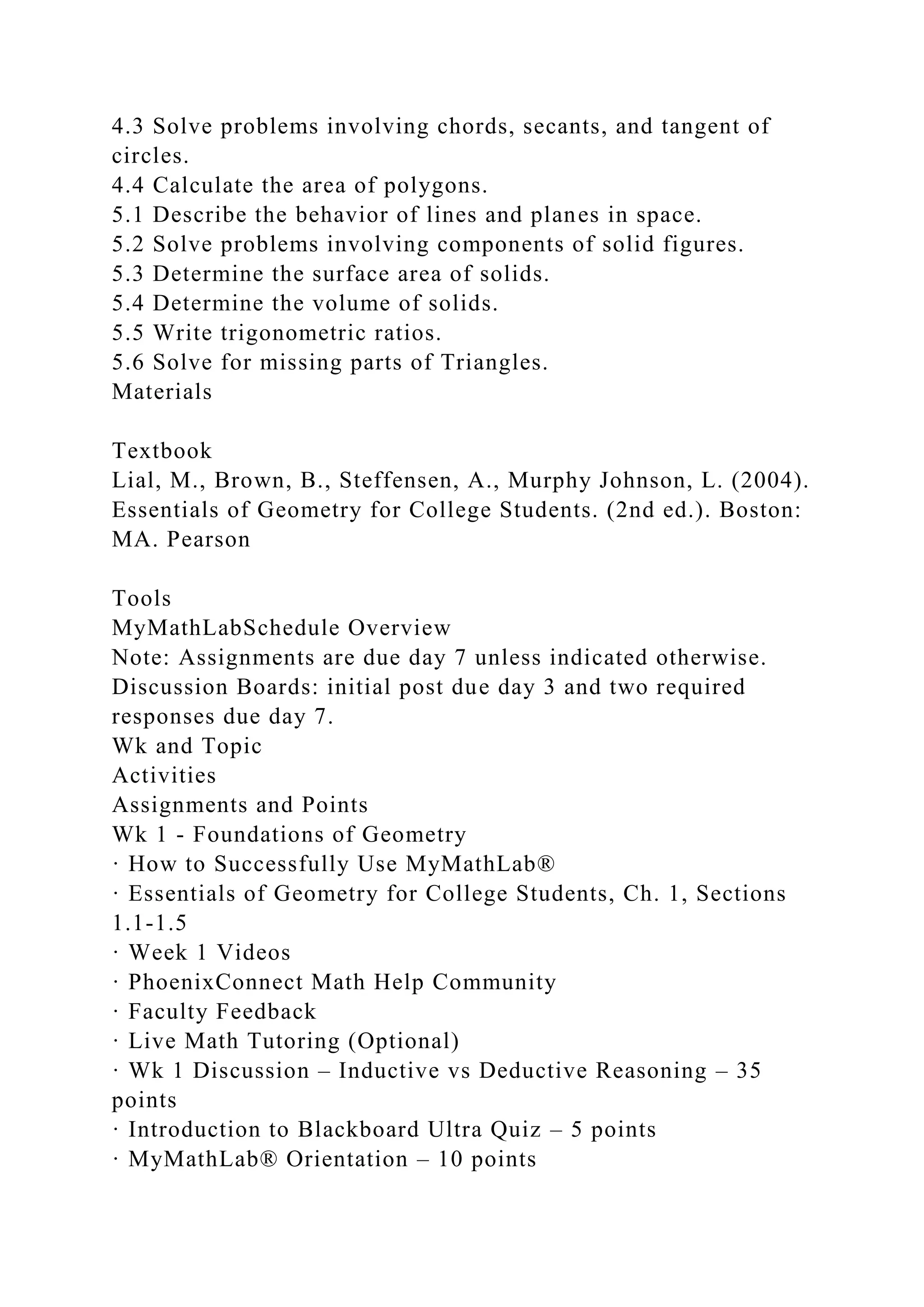 4.3 Solve problems involving chords, secants, and tangent of
circles.
4.4 Calculate the area of polygons.
5.1 Describe the behavior of lines and planes in space.
5.2 Solve problems involving components of solid figures.
5.3 Determine the surface area of solids.
5.4 Determine the volume of solids.
5.5 Write trigonometric ratios.
5.6 Solve for missing parts of Triangles.
Materials
Textbook
Lial, M., Brown, B., Steffensen, A., Murphy Johnson, L. (2004).
Essentials of Geometry for College Students. (2nd ed.). Boston:
MA. Pearson
Tools
MyMathLabSchedule Overview
Note: Assignments are due day 7 unless indicated otherwise.
Discussion Boards: initial post due day 3 and two required
responses due day 7.
Wk and Topic
Activities
Assignments and Points
Wk 1 - Foundations of Geometry
· How to Successfully Use MyMathLab®
· Essentials of Geometry for College Students, Ch. 1, Sections
1.1-1.5
· Week 1 Videos
· PhoenixConnect Math Help Community
· Faculty Feedback
· Live Math Tutoring (Optional)
· Wk 1 Discussion – Inductive vs Deductive Reasoning – 35
points
· Introduction to Blackboard Ultra Quiz – 5 points
· MyMathLab® Orientation – 10 points
 