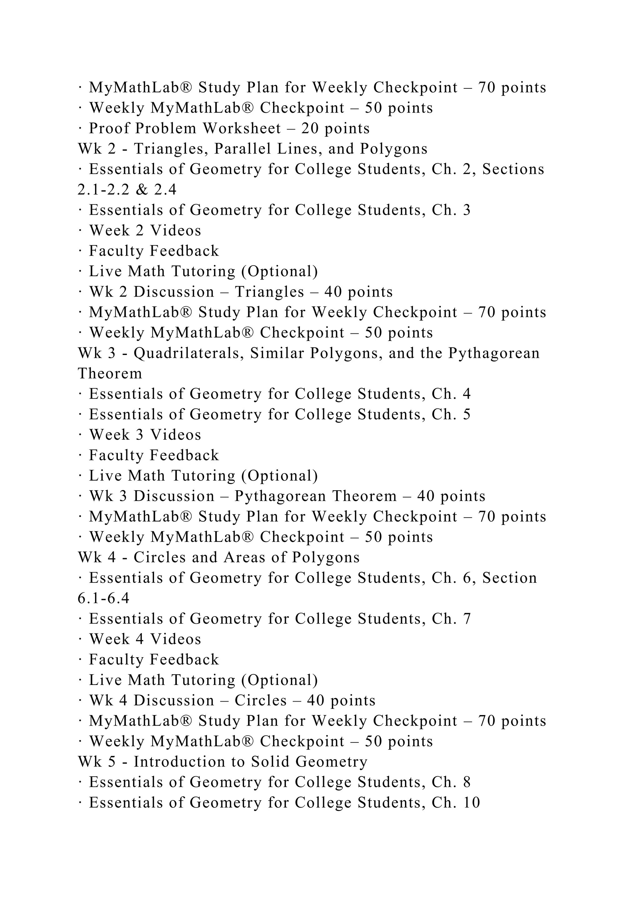 · MyMathLab® Study Plan for Weekly Checkpoint – 70 points
· Weekly MyMathLab® Checkpoint – 50 points
· Proof Problem Worksheet – 20 points
Wk 2 - Triangles, Parallel Lines, and Polygons
· Essentials of Geometry for College Students, Ch. 2, Sections
2.1-2.2 & 2.4
· Essentials of Geometry for College Students, Ch. 3
· Week 2 Videos
· Faculty Feedback
· Live Math Tutoring (Optional)
· Wk 2 Discussion – Triangles – 40 points
· MyMathLab® Study Plan for Weekly Checkpoint – 70 points
· Weekly MyMathLab® Checkpoint – 50 points
Wk 3 - Quadrilaterals, Similar Polygons, and the Pythagorean
Theorem
· Essentials of Geometry for College Students, Ch. 4
· Essentials of Geometry for College Students, Ch. 5
· Week 3 Videos
· Faculty Feedback
· Live Math Tutoring (Optional)
· Wk 3 Discussion – Pythagorean Theorem – 40 points
· MyMathLab® Study Plan for Weekly Checkpoint – 70 points
· Weekly MyMathLab® Checkpoint – 50 points
Wk 4 - Circles and Areas of Polygons
· Essentials of Geometry for College Students, Ch. 6, Section
6.1-6.4
· Essentials of Geometry for College Students, Ch. 7
· Week 4 Videos
· Faculty Feedback
· Live Math Tutoring (Optional)
· Wk 4 Discussion – Circles – 40 points
· MyMathLab® Study Plan for Weekly Checkpoint – 70 points
· Weekly MyMathLab® Checkpoint – 50 points
Wk 5 - Introduction to Solid Geometry
· Essentials of Geometry for College Students, Ch. 8
· Essentials of Geometry for College Students, Ch. 10
 