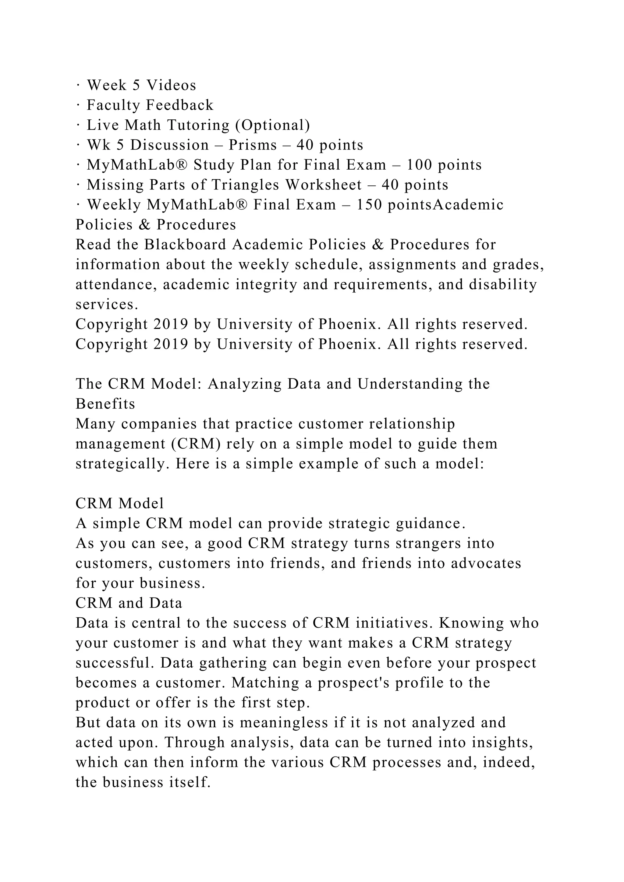 · Week 5 Videos
· Faculty Feedback
· Live Math Tutoring (Optional)
· Wk 5 Discussion – Prisms – 40 points
· MyMathLab® Study Plan for Final Exam – 100 points
· Missing Parts of Triangles Worksheet – 40 points
· Weekly MyMathLab® Final Exam – 150 pointsAcademic
Policies & Procedures
Read the Blackboard Academic Policies & Procedures for
information about the weekly schedule, assignments and grades,
attendance, academic integrity and requirements, and disability
services.
Copyright 2019 by University of Phoenix. All rights reserved.
Copyright 2019 by University of Phoenix. All rights reserved.
The CRM Model: Analyzing Data and Understanding the
Benefits
Many companies that practice customer relationship
management (CRM) rely on a simple model to guide them
strategically. Here is a simple example of such a model:
CRM Model
A simple CRM model can provide strategic guidance.
As you can see, a good CRM strategy turns strangers into
customers, customers into friends, and friends into advocates
for your business.
CRM and Data
Data is central to the success of CRM initiatives. Knowing who
your customer is and what they want makes a CRM strategy
successful. Data gathering can begin even before your prospect
becomes a customer. Matching a prospect's profile to the
product or offer is the first step.
But data on its own is meaningless if it is not analyzed and
acted upon. Through analysis, data can be turned into insights,
which can then inform the various CRM processes and, indeed,
the business itself.
 