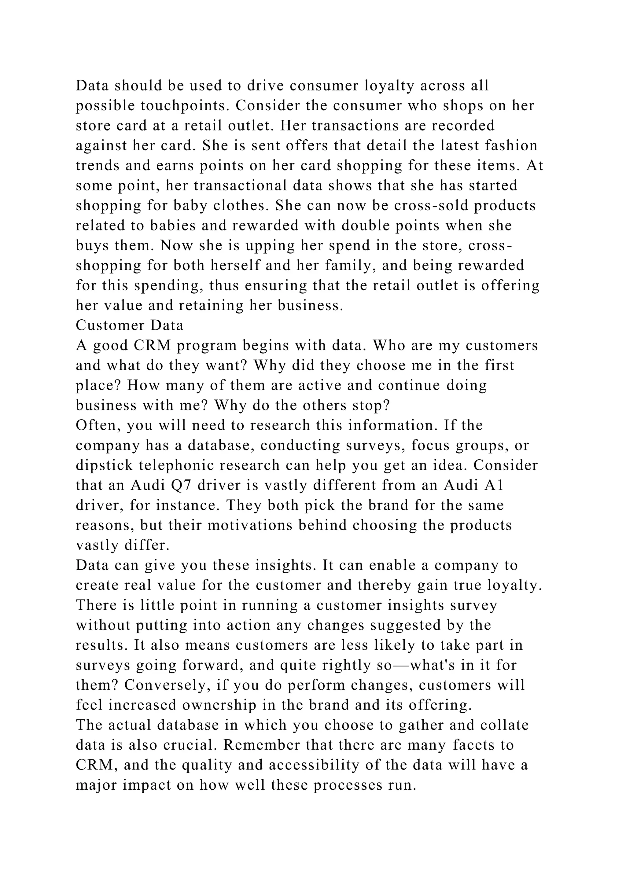 Data should be used to drive consumer loyalty across all
possible touchpoints. Consider the consumer who shops on her
store card at a retail outlet. Her transactions are recorded
against her card. She is sent offers that detail the latest fashion
trends and earns points on her card shopping for these items. At
some point, her transactional data shows that she has started
shopping for baby clothes. She can now be cross-sold products
related to babies and rewarded with double points when she
buys them. Now she is upping her spend in the store, cross-
shopping for both herself and her family, and being rewarded
for this spending, thus ensuring that the retail outlet is offering
her value and retaining her business.
Customer Data
A good CRM program begins with data. Who are my customers
and what do they want? Why did they choose me in the first
place? How many of them are active and continue doing
business with me? Why do the others stop?
Often, you will need to research this information. If the
company has a database, conducting surveys, focus groups, or
dipstick telephonic research can help you get an idea. Consider
that an Audi Q7 driver is vastly different from an Audi A1
driver, for instance. They both pick the brand for the same
reasons, but their motivations behind choosing the products
vastly differ.
Data can give you these insights. It can enable a company to
create real value for the customer and thereby gain true loyalty.
There is little point in running a customer insights survey
without putting into action any changes suggested by the
results. It also means customers are less likely to take part in
surveys going forward, and quite rightly so—what's in it for
them? Conversely, if you do perform changes, customers will
feel increased ownership in the brand and its offering.
The actual database in which you choose to gather and collate
data is also crucial. Remember that there are many facets to
CRM, and the quality and accessibility of the data will have a
major impact on how well these processes run.
 