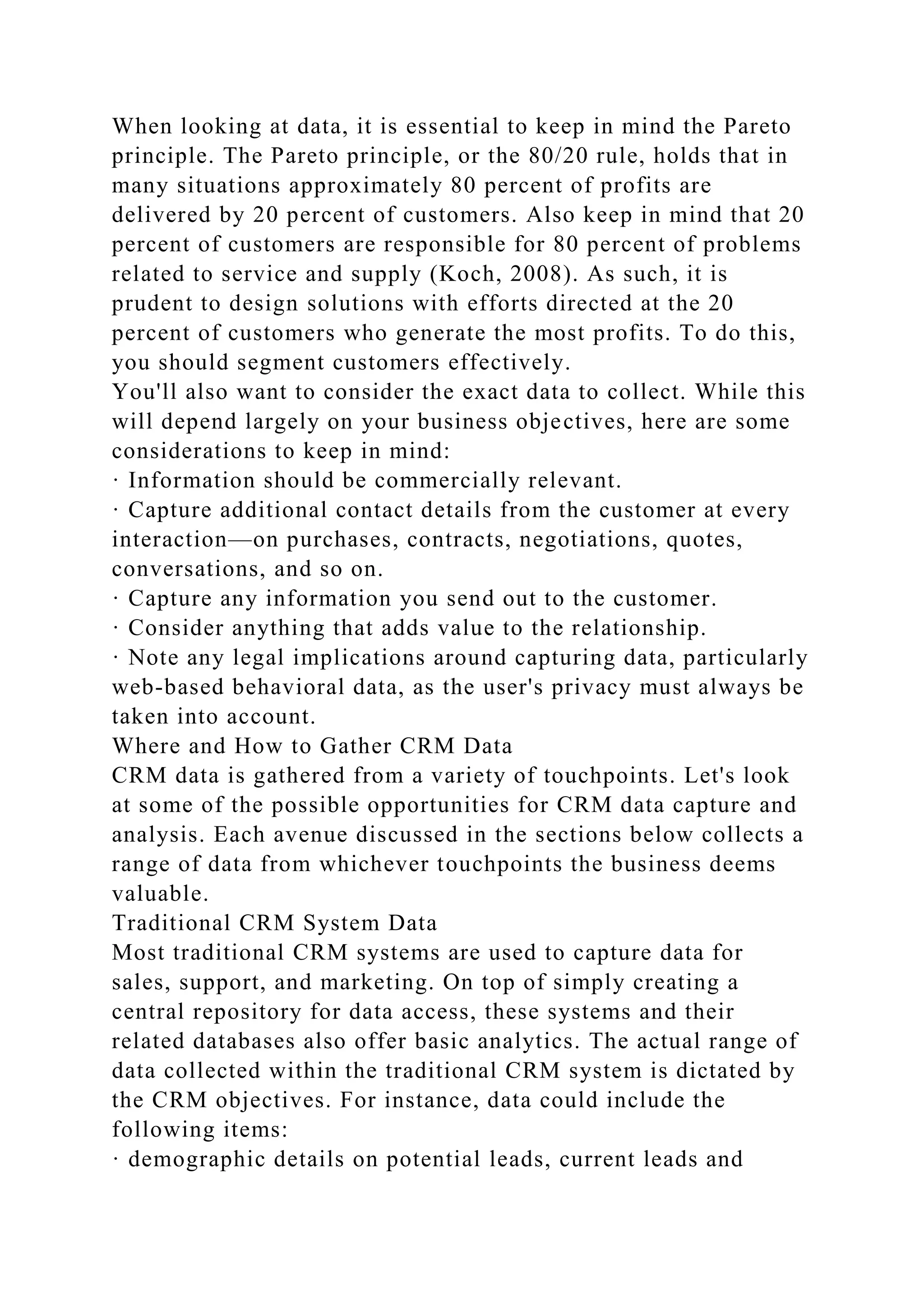When looking at data, it is essential to keep in mind the Pareto
principle. The Pareto principle, or the 80/20 rule, holds that in
many situations approximately 80 percent of profits are
delivered by 20 percent of customers. Also keep in mind that 20
percent of customers are responsible for 80 percent of problems
related to service and supply (Koch, 2008). As such, it is
prudent to design solutions with efforts directed at the 20
percent of customers who generate the most profits. To do this,
you should segment customers effectively.
You'll also want to consider the exact data to collect. While this
will depend largely on your business objectives, here are some
considerations to keep in mind:
· Information should be commercially relevant.
· Capture additional contact details from the customer at every
interaction—on purchases, contracts, negotiations, quotes,
conversations, and so on.
· Capture any information you send out to the customer.
· Consider anything that adds value to the relationship.
· Note any legal implications around capturing data, particularly
web-based behavioral data, as the user's privacy must always be
taken into account.
Where and How to Gather CRM Data
CRM data is gathered from a variety of touchpoints. Let's look
at some of the possible opportunities for CRM data capture and
analysis. Each avenue discussed in the sections below collects a
range of data from whichever touchpoints the business deems
valuable.
Traditional CRM System Data
Most traditional CRM systems are used to capture data for
sales, support, and marketing. On top of simply creating a
central repository for data access, these systems and their
related databases also offer basic analytics. The actual range of
data collected within the traditional CRM system is dictated by
the CRM objectives. For instance, data could include the
following items:
· demographic details on potential leads, current leads and
 