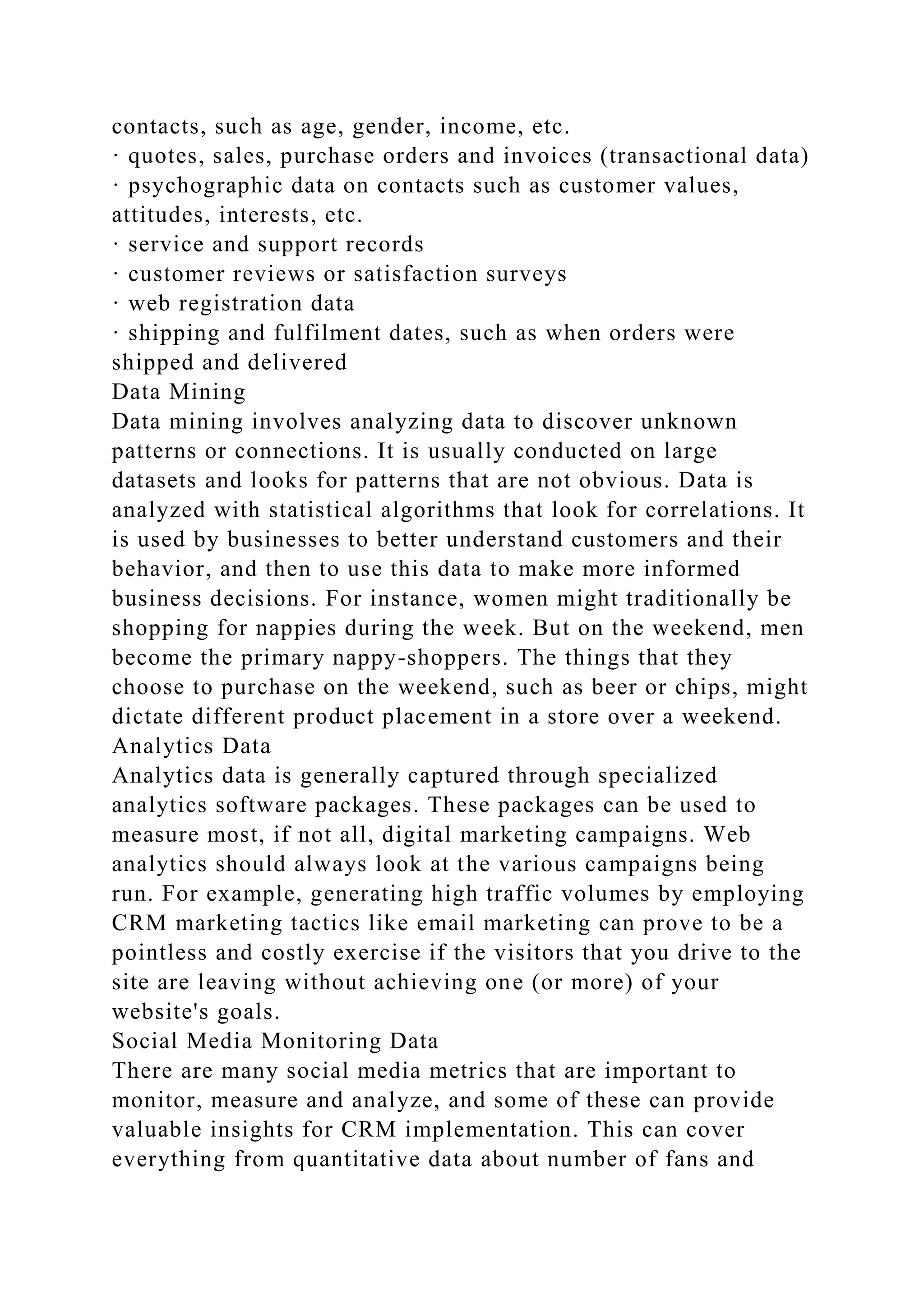 contacts, such as age, gender, income, etc.
· quotes, sales, purchase orders and invoices (transactional data)
· psychographic data on contacts such as customer values,
attitudes, interests, etc.
· service and support records
· customer reviews or satisfaction surveys
· web registration data
· shipping and fulfilment dates, such as when orders were
shipped and delivered
Data Mining
Data mining involves analyzing data to discover unknown
patterns or connections. It is usually conducted on large
datasets and looks for patterns that are not obvious. Data is
analyzed with statistical algorithms that look for correlations. It
is used by businesses to better understand customers and their
behavior, and then to use this data to make more informed
business decisions. For instance, women might traditionally be
shopping for nappies during the week. But on the weekend, men
become the primary nappy-shoppers. The things that they
choose to purchase on the weekend, such as beer or chips, might
dictate different product placement in a store over a weekend.
Analytics Data
Analytics data is generally captured through specialized
analytics software packages. These packages can be used to
measure most, if not all, digital marketing campaigns. Web
analytics should always look at the various campaigns being
run. For example, generating high traffic volumes by employing
CRM marketing tactics like email marketing can prove to be a
pointless and costly exercise if the visitors that you drive to the
site are leaving without achieving one (or more) of your
website's goals.
Social Media Monitoring Data
There are many social media metrics that are important to
monitor, measure and analyze, and some of these can provide
valuable insights for CRM implementation. This can cover
everything from quantitative data about number of fans and
 