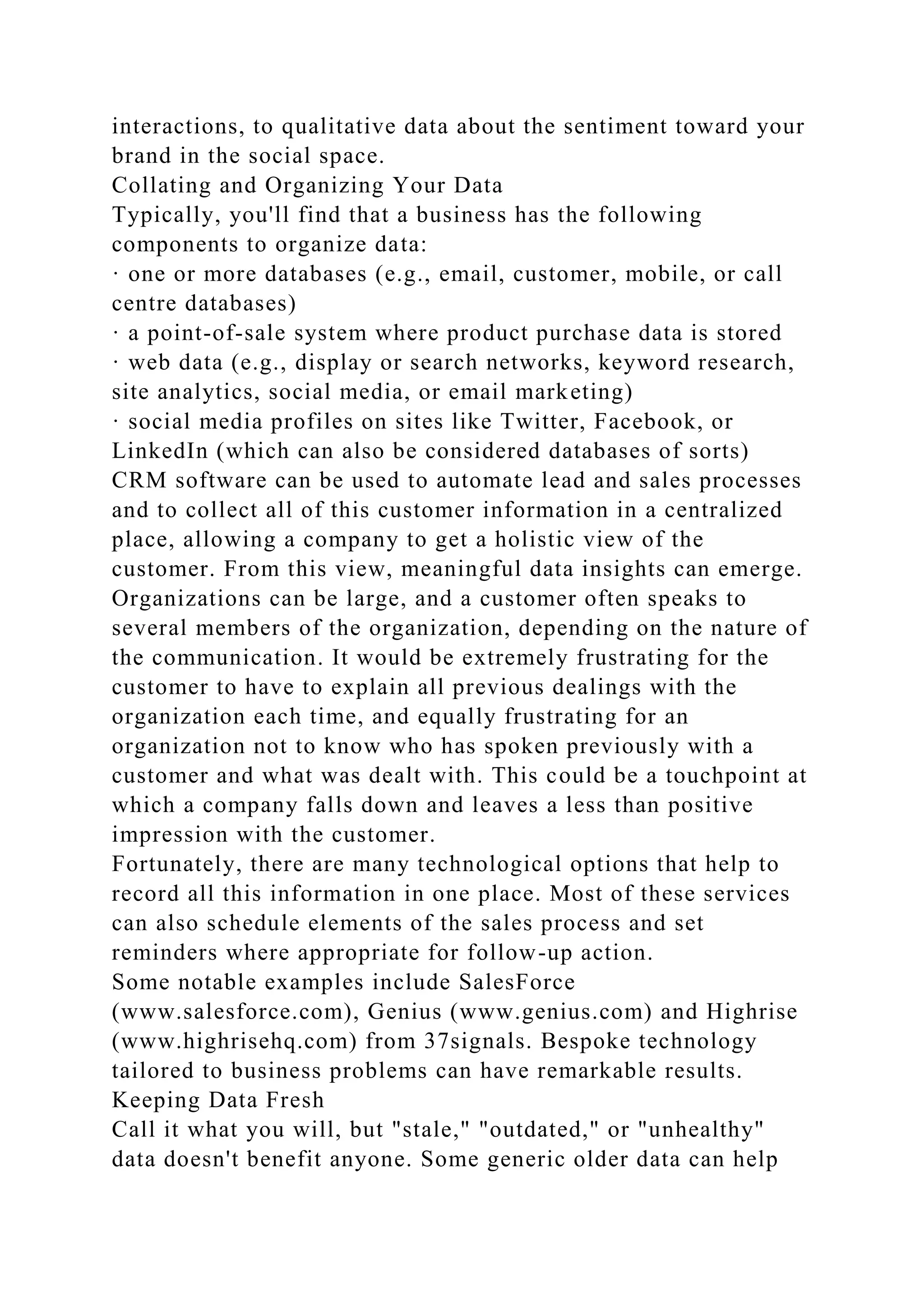 interactions, to qualitative data about the sentiment toward your
brand in the social space.
Collating and Organizing Your Data
Typically, you'll find that a business has the following
components to organize data:
· one or more databases (e.g., email, customer, mobile, or call
centre databases)
· a point-of-sale system where product purchase data is stored
· web data (e.g., display or search networks, keyword research,
site analytics, social media, or email marketing)
· social media profiles on sites like Twitter, Facebook, or
LinkedIn (which can also be considered databases of sorts)
CRM software can be used to automate lead and sales processes
and to collect all of this customer information in a centralized
place, allowing a company to get a holistic view of the
customer. From this view, meaningful data insights can emerge.
Organizations can be large, and a customer often speaks to
several members of the organization, depending on the nature of
the communication. It would be extremely frustrating for the
customer to have to explain all previous dealings with the
organization each time, and equally frustrating for an
organization not to know who has spoken previously with a
customer and what was dealt with. This could be a touchpoint at
which a company falls down and leaves a less than positive
impression with the customer.
Fortunately, there are many technological options that help to
record all this information in one place. Most of these services
can also schedule elements of the sales process and set
reminders where appropriate for follow-up action.
Some notable examples include SalesForce
(www.salesforce.com), Genius (www.genius.com) and Highrise
(www.highrisehq.com) from 37signals. Bespoke technology
tailored to business problems can have remarkable results.
Keeping Data Fresh
Call it what you will, but "stale," "outdated," or "unhealthy"
data doesn't benefit anyone. Some generic older data can help
 