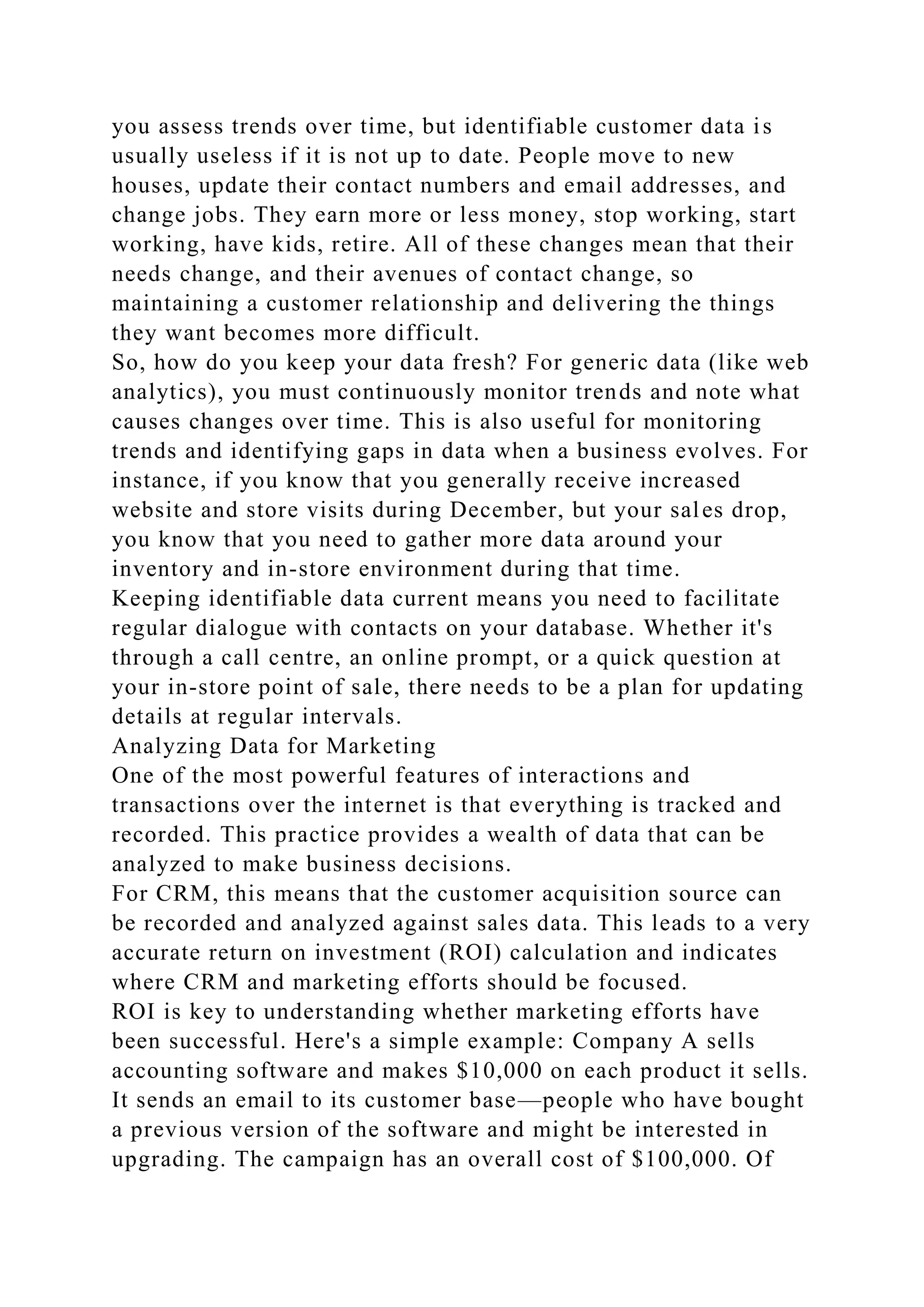you assess trends over time, but identifiable customer data is
usually useless if it is not up to date. People move to new
houses, update their contact numbers and email addresses, and
change jobs. They earn more or less money, stop working, start
working, have kids, retire. All of these changes mean that their
needs change, and their avenues of contact change, so
maintaining a customer relationship and delivering the things
they want becomes more difficult.
So, how do you keep your data fresh? For generic data (like web
analytics), you must continuously monitor trends and note what
causes changes over time. This is also useful for monitoring
trends and identifying gaps in data when a business evolves. For
instance, if you know that you generally receive increased
website and store visits during December, but your sales drop,
you know that you need to gather more data around your
inventory and in-store environment during that time.
Keeping identifiable data current means you need to facilitate
regular dialogue with contacts on your database. Whether it's
through a call centre, an online prompt, or a quick question at
your in-store point of sale, there needs to be a plan for updating
details at regular intervals.
Analyzing Data for Marketing
One of the most powerful features of interactions and
transactions over the internet is that everything is tracked and
recorded. This practice provides a wealth of data that can be
analyzed to make business decisions.
For CRM, this means that the customer acquisition source can
be recorded and analyzed against sales data. This leads to a very
accurate return on investment (ROI) calculation and indicates
where CRM and marketing efforts should be focused.
ROI is key to understanding whether marketing efforts have
been successful. Here's a simple example: Company A sells
accounting software and makes $10,000 on each product it sells.
It sends an email to its customer base—people who have bought
a previous version of the software and might be interested in
upgrading. The campaign has an overall cost of $100,000. Of
 
