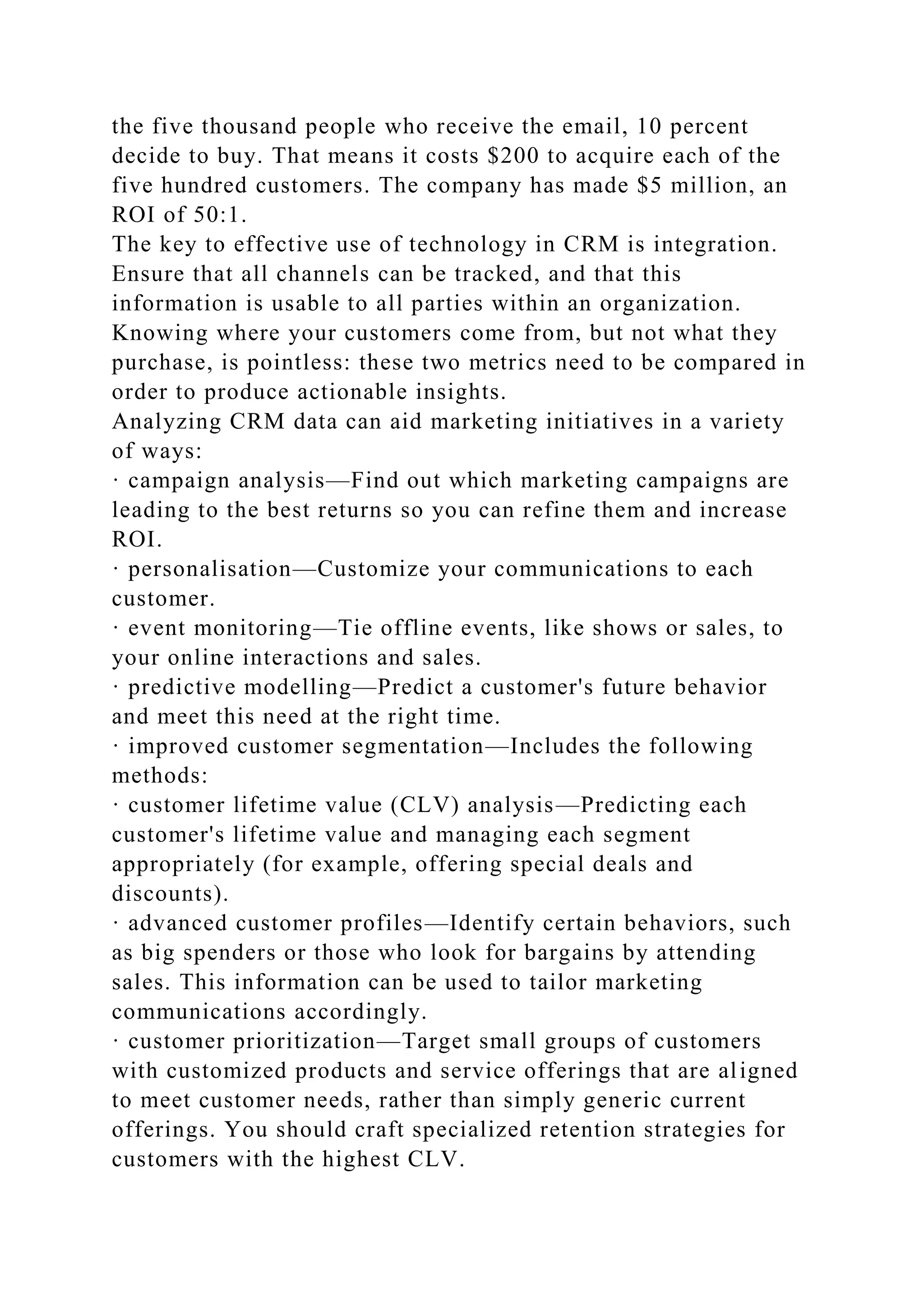 the five thousand people who receive the email, 10 percent
decide to buy. That means it costs $200 to acquire each of the
five hundred customers. The company has made $5 million, an
ROI of 50:1.
The key to effective use of technology in CRM is integration.
Ensure that all channels can be tracked, and that this
information is usable to all parties within an organization.
Knowing where your customers come from, but not what they
purchase, is pointless: these two metrics need to be compared in
order to produce actionable insights.
Analyzing CRM data can aid marketing initiatives in a variety
of ways:
· campaign analysis—Find out which marketing campaigns are
leading to the best returns so you can refine them and increase
ROI.
· personalisation—Customize your communications to each
customer.
· event monitoring—Tie offline events, like shows or sales, to
your online interactions and sales.
· predictive modelling—Predict a customer's future behavior
and meet this need at the right time.
· improved customer segmentation—Includes the following
methods:
· customer lifetime value (CLV) analysis—Predicting each
customer's lifetime value and managing each segment
appropriately (for example, offering special deals and
discounts).
· advanced customer profiles—Identify certain behaviors, such
as big spenders or those who look for bargains by attending
sales. This information can be used to tailor marketing
communications accordingly.
· customer prioritization—Target small groups of customers
with customized products and service offerings that are aligned
to meet customer needs, rather than simply generic current
offerings. You should craft specialized retention strategies for
customers with the highest CLV.
 