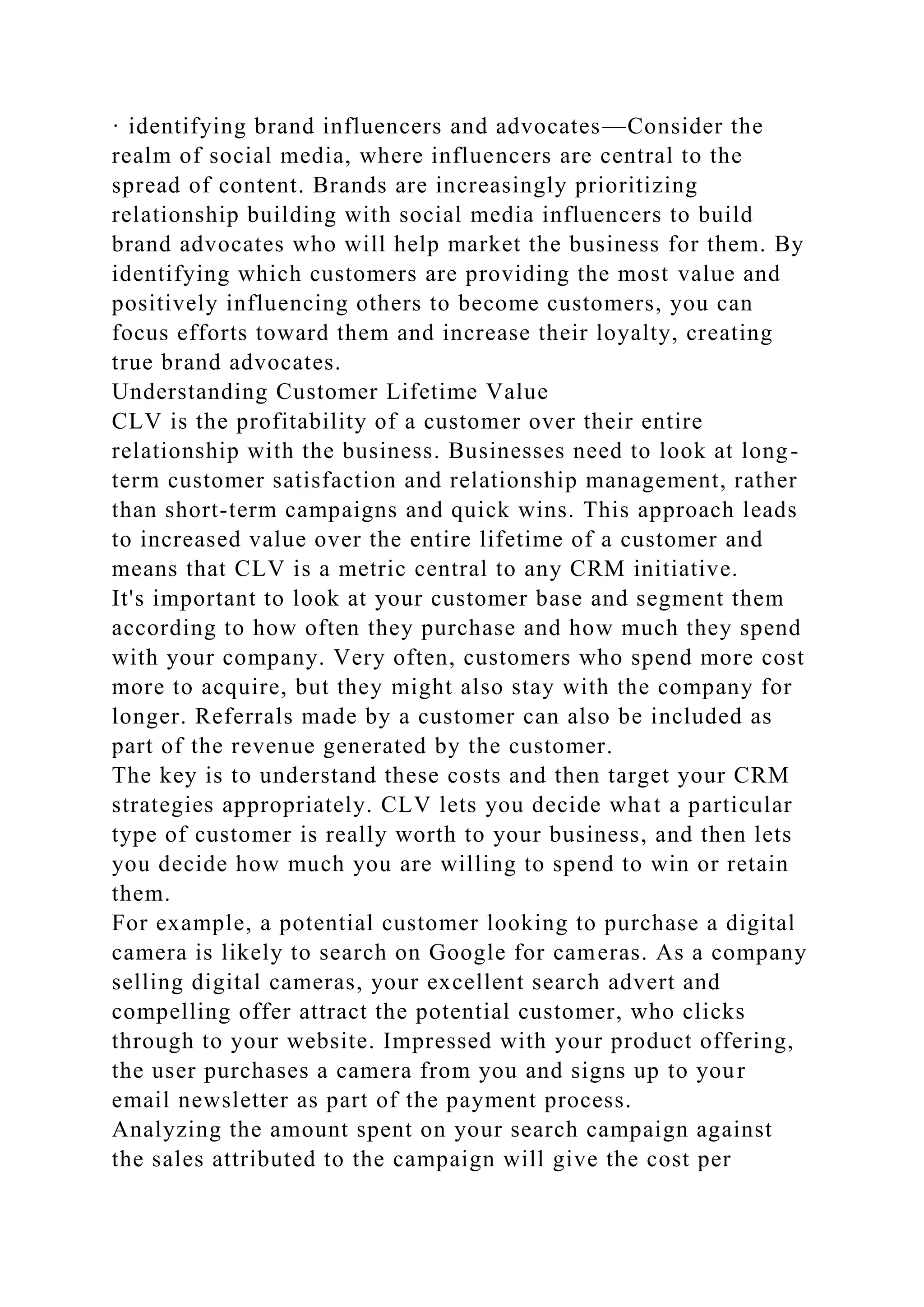 · identifying brand influencers and advocates—Consider the
realm of social media, where influencers are central to the
spread of content. Brands are increasingly prioritizing
relationship building with social media influencers to build
brand advocates who will help market the business for them. By
identifying which customers are providing the most value and
positively influencing others to become customers, you can
focus efforts toward them and increase their loyalty, creating
true brand advocates.
Understanding Customer Lifetime Value
CLV is the profitability of a customer over their entire
relationship with the business. Businesses need to look at long-
term customer satisfaction and relationship management, rather
than short-term campaigns and quick wins. This approach leads
to increased value over the entire lifetime of a customer and
means that CLV is a metric central to any CRM initiative.
It's important to look at your customer base and segment them
according to how often they purchase and how much they spend
with your company. Very often, customers who spend more cost
more to acquire, but they might also stay with the company for
longer. Referrals made by a customer can also be included as
part of the revenue generated by the customer.
The key is to understand these costs and then target your CRM
strategies appropriately. CLV lets you decide what a particular
type of customer is really worth to your business, and then lets
you decide how much you are willing to spend to win or retain
them.
For example, a potential customer looking to purchase a digital
camera is likely to search on Google for cameras. As a company
selling digital cameras, your excellent search advert and
compelling offer attract the potential customer, who clicks
through to your website. Impressed with your product offering,
the user purchases a camera from you and signs up to your
email newsletter as part of the payment process.
Analyzing the amount spent on your search campaign against
the sales attributed to the campaign will give the cost per
 