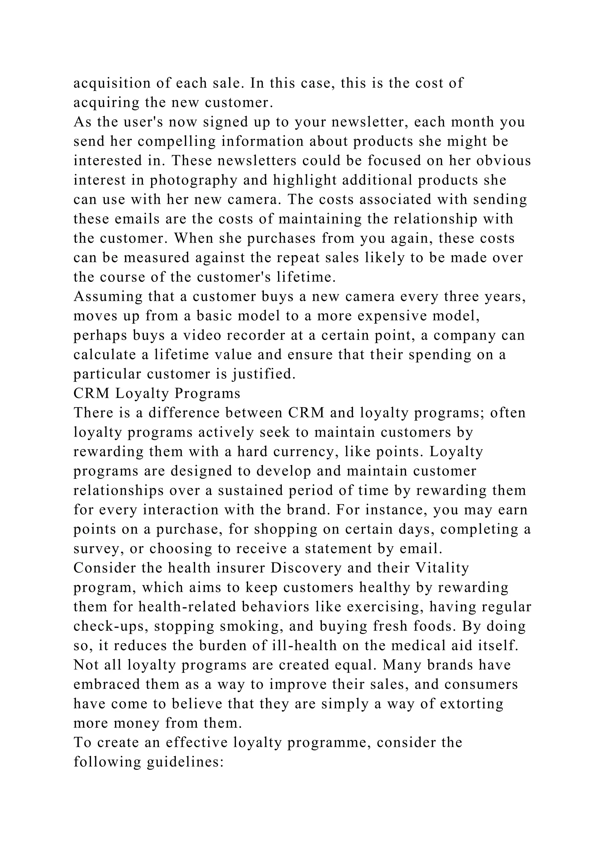 acquisition of each sale. In this case, this is the cost of
acquiring the new customer.
As the user's now signed up to your newsletter, each month you
send her compelling information about products she might be
interested in. These newsletters could be focused on her obvious
interest in photography and highlight additional products she
can use with her new camera. The costs associated with sending
these emails are the costs of maintaining the relationship with
the customer. When she purchases from you again, these costs
can be measured against the repeat sales likely to be made over
the course of the customer's lifetime.
Assuming that a customer buys a new camera every three years,
moves up from a basic model to a more expensive model,
perhaps buys a video recorder at a certain point, a company can
calculate a lifetime value and ensure that their spending on a
particular customer is justified.
CRM Loyalty Programs
There is a difference between CRM and loyalty programs; often
loyalty programs actively seek to maintain customers by
rewarding them with a hard currency, like points. Loyalty
programs are designed to develop and maintain customer
relationships over a sustained period of time by rewarding them
for every interaction with the brand. For instance, you may earn
points on a purchase, for shopping on certain days, completing a
survey, or choosing to receive a statement by email.
Consider the health insurer Discovery and their Vitality
program, which aims to keep customers healthy by rewarding
them for health-related behaviors like exercising, having regular
check-ups, stopping smoking, and buying fresh foods. By doing
so, it reduces the burden of ill-health on the medical aid itself.
Not all loyalty programs are created equal. Many brands have
embraced them as a way to improve their sales, and consumers
have come to believe that they are simply a way of extorting
more money from them.
To create an effective loyalty programme, consider the
following guidelines:
 