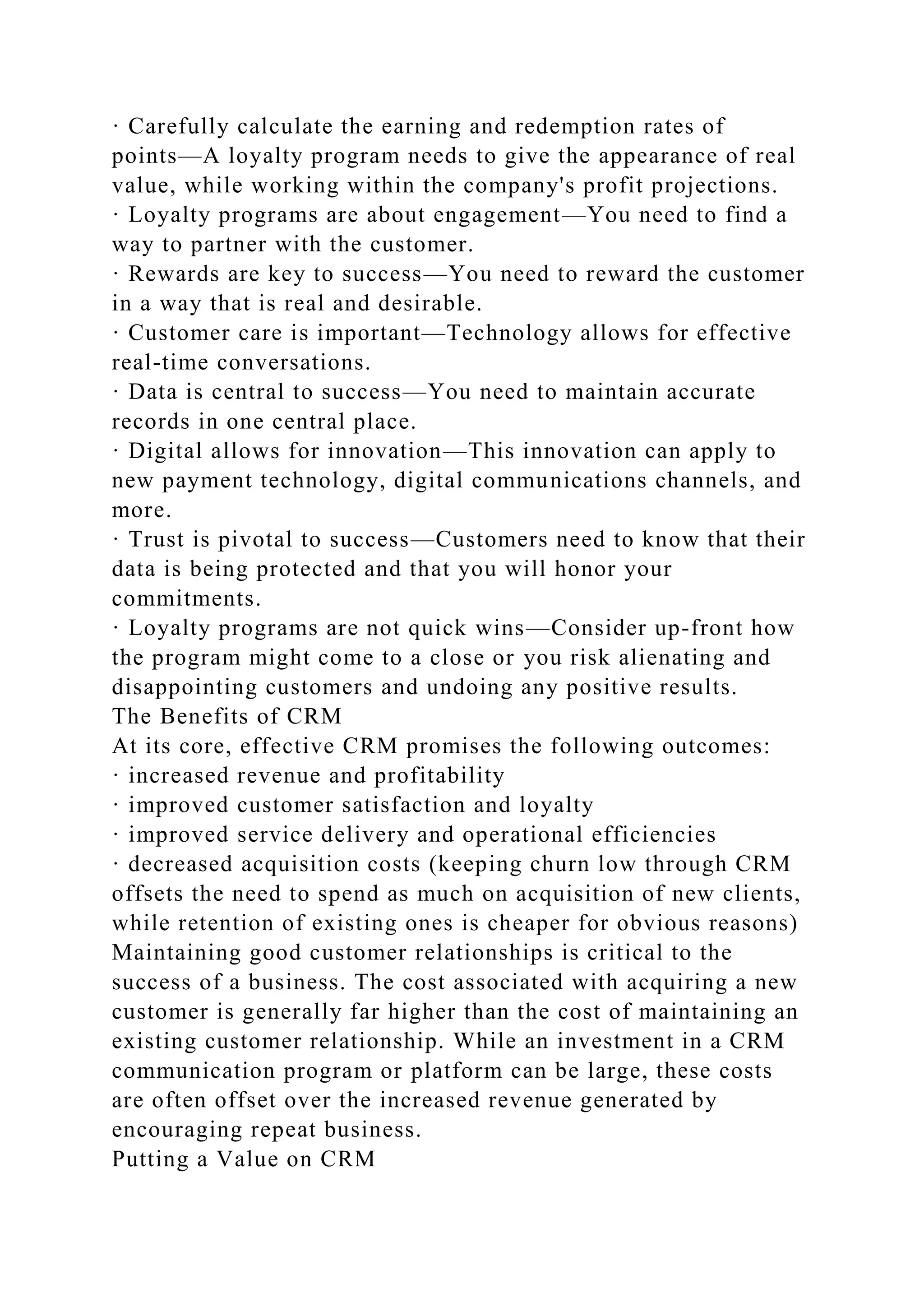 · Carefully calculate the earning and redemption rates of
points—A loyalty program needs to give the appearance of real
value, while working within the company's profit projections.
· Loyalty programs are about engagement—You need to find a
way to partner with the customer.
· Rewards are key to success—You need to reward the customer
in a way that is real and desirable.
· Customer care is important—Technology allows for effective
real-time conversations.
· Data is central to success—You need to maintain accurate
records in one central place.
· Digital allows for innovation—This innovation can apply to
new payment technology, digital communications channels, and
more.
· Trust is pivotal to success—Customers need to know that their
data is being protected and that you will honor your
commitments.
· Loyalty programs are not quick wins—Consider up-front how
the program might come to a close or you risk alienating and
disappointing customers and undoing any positive results.
The Benefits of CRM
At its core, effective CRM promises the following outcomes:
· increased revenue and profitability
· improved customer satisfaction and loyalty
· improved service delivery and operational efficiencies
· decreased acquisition costs (keeping churn low through CRM
offsets the need to spend as much on acquisition of new clients,
while retention of existing ones is cheaper for obvious reasons)
Maintaining good customer relationships is critical to the
success of a business. The cost associated with acquiring a new
customer is generally far higher than the cost of maintaining an
existing customer relationship. While an investment in a CRM
communication program or platform can be large, these costs
are often offset over the increased revenue generated by
encouraging repeat business.
Putting a Value on CRM
 