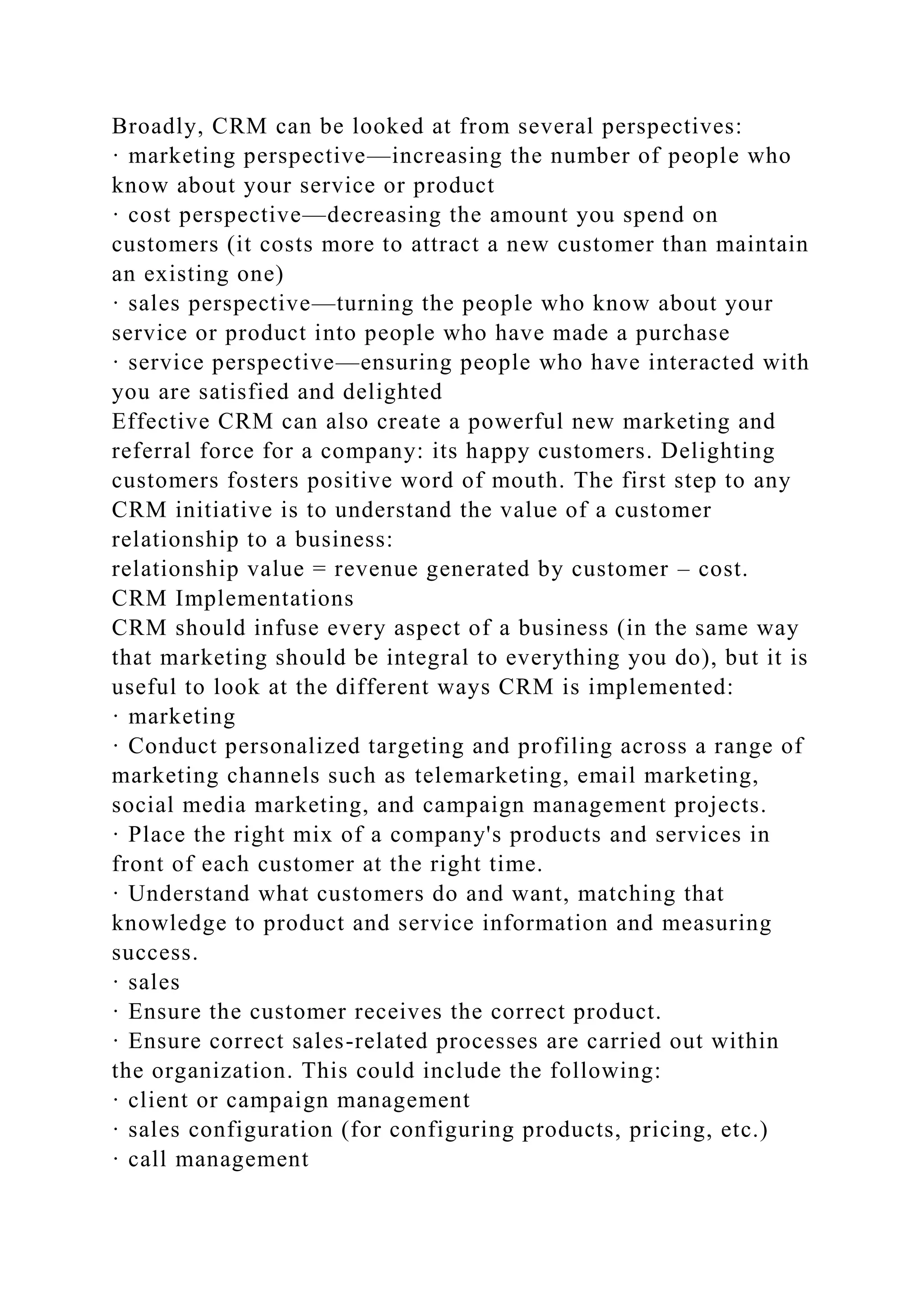 Broadly, CRM can be looked at from several perspectives:
· marketing perspective—increasing the number of people who
know about your service or product
· cost perspective—decreasing the amount you spend on
customers (it costs more to attract a new customer than maintain
an existing one)
· sales perspective—turning the people who know about your
service or product into people who have made a purchase
· service perspective—ensuring people who have interacted with
you are satisfied and delighted
Effective CRM can also create a powerful new marketing and
referral force for a company: its happy customers. Delighting
customers fosters positive word of mouth. The first step to any
CRM initiative is to understand the value of a customer
relationship to a business:
relationship value = revenue generated by customer – cost.
CRM Implementations
CRM should infuse every aspect of a business (in the same way
that marketing should be integral to everything you do), but it is
useful to look at the different ways CRM is implemented:
· marketing
· Conduct personalized targeting and profiling across a range of
marketing channels such as telemarketing, email marketing,
social media marketing, and campaign management projects.
· Place the right mix of a company's products and services in
front of each customer at the right time.
· Understand what customers do and want, matching that
knowledge to product and service information and measuring
success.
· sales
· Ensure the customer receives the correct product.
· Ensure correct sales-related processes are carried out within
the organization. This could include the following:
· client or campaign management
· sales configuration (for configuring products, pricing, etc.)
· call management
 