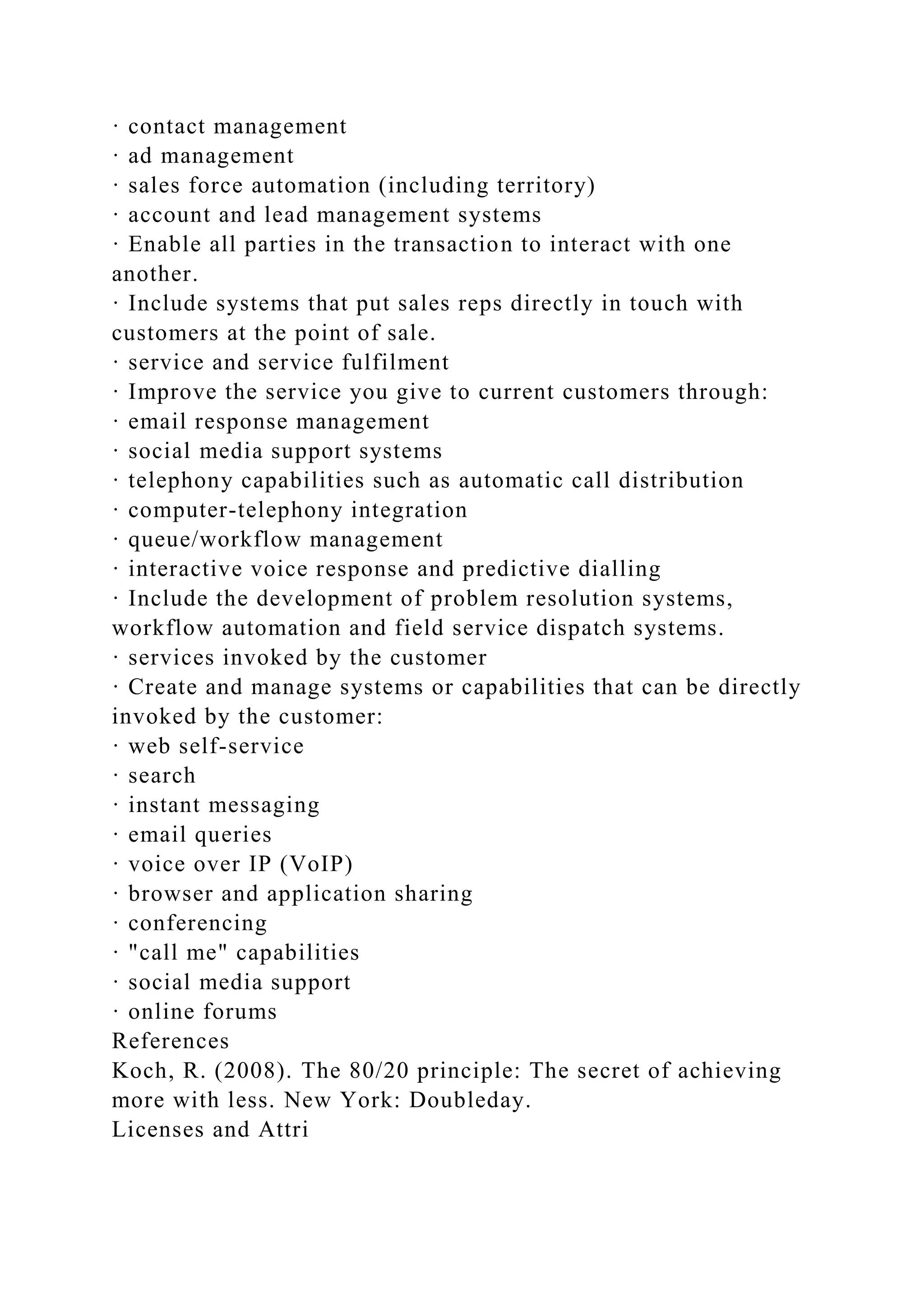 · contact management
· ad management
· sales force automation (including territory)
· account and lead management systems
· Enable all parties in the transaction to interact with one
another.
· Include systems that put sales reps directly in touch with
customers at the point of sale.
· service and service fulfilment
· Improve the service you give to current customers through:
· email response management
· social media support systems
· telephony capabilities such as automatic call distribution
· computer-telephony integration
· queue/workflow management
· interactive voice response and predictive dialling
· Include the development of problem resolution systems,
workflow automation and field service dispatch systems.
· services invoked by the customer
· Create and manage systems or capabilities that can be directly
invoked by the customer:
· web self-service
· search
· instant messaging
· email queries
· voice over IP (VoIP)
· browser and application sharing
· conferencing
· "call me" capabilities
· social media support
· online forums
References
Koch, R. (2008). The 80/20 principle: The secret of achieving
more with less. New York: Doubleday.
Licenses and Attri
 