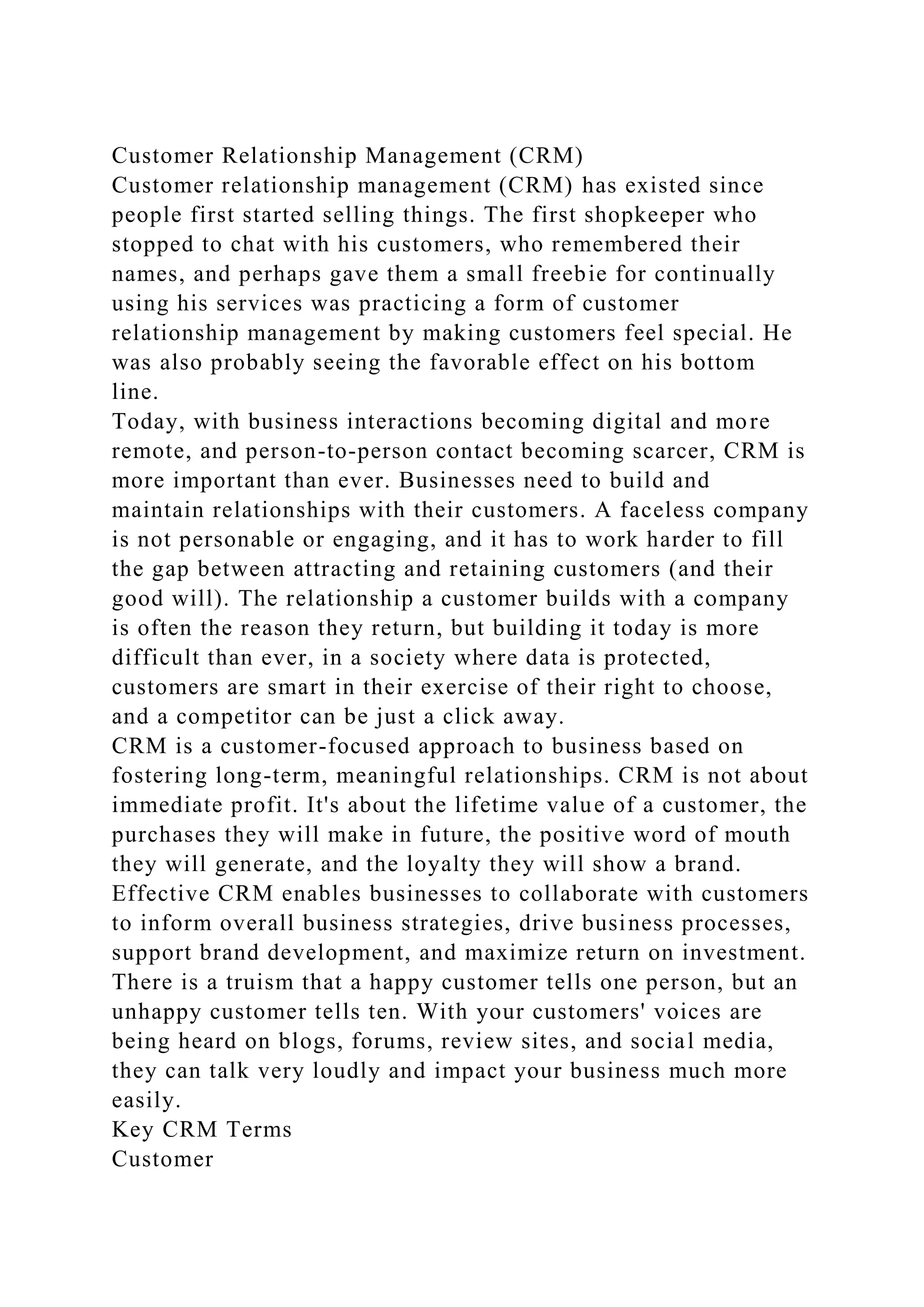 Customer Relationship Management (CRM)
Customer relationship management (CRM) has existed since
people first started selling things. The first shopkeeper who
stopped to chat with his customers, who remembered their
names, and perhaps gave them a small freebie for continually
using his services was practicing a form of customer
relationship management by making customers feel special. He
was also probably seeing the favorable effect on his bottom
line.
Today, with business interactions becoming digital and more
remote, and person-to-person contact becoming scarcer, CRM is
more important than ever. Businesses need to build and
maintain relationships with their customers. A faceless company
is not personable or engaging, and it has to work harder to fill
the gap between attracting and retaining customers (and their
good will). The relationship a customer builds with a company
is often the reason they return, but building it today is more
difficult than ever, in a society where data is protected,
customers are smart in their exercise of their right to choose,
and a competitor can be just a click away.
CRM is a customer-focused approach to business based on
fostering long-term, meaningful relationships. CRM is not about
immediate profit. It's about the lifetime value of a customer, the
purchases they will make in future, the positive word of mouth
they will generate, and the loyalty they will show a brand.
Effective CRM enables businesses to collaborate with customers
to inform overall business strategies, drive business processes,
support brand development, and maximize return on investment.
There is a truism that a happy customer tells one person, but an
unhappy customer tells ten. With your customers' voices are
being heard on blogs, forums, review sites, and social media,
they can talk very loudly and impact your business much more
easily.
Key CRM Terms
Customer
 