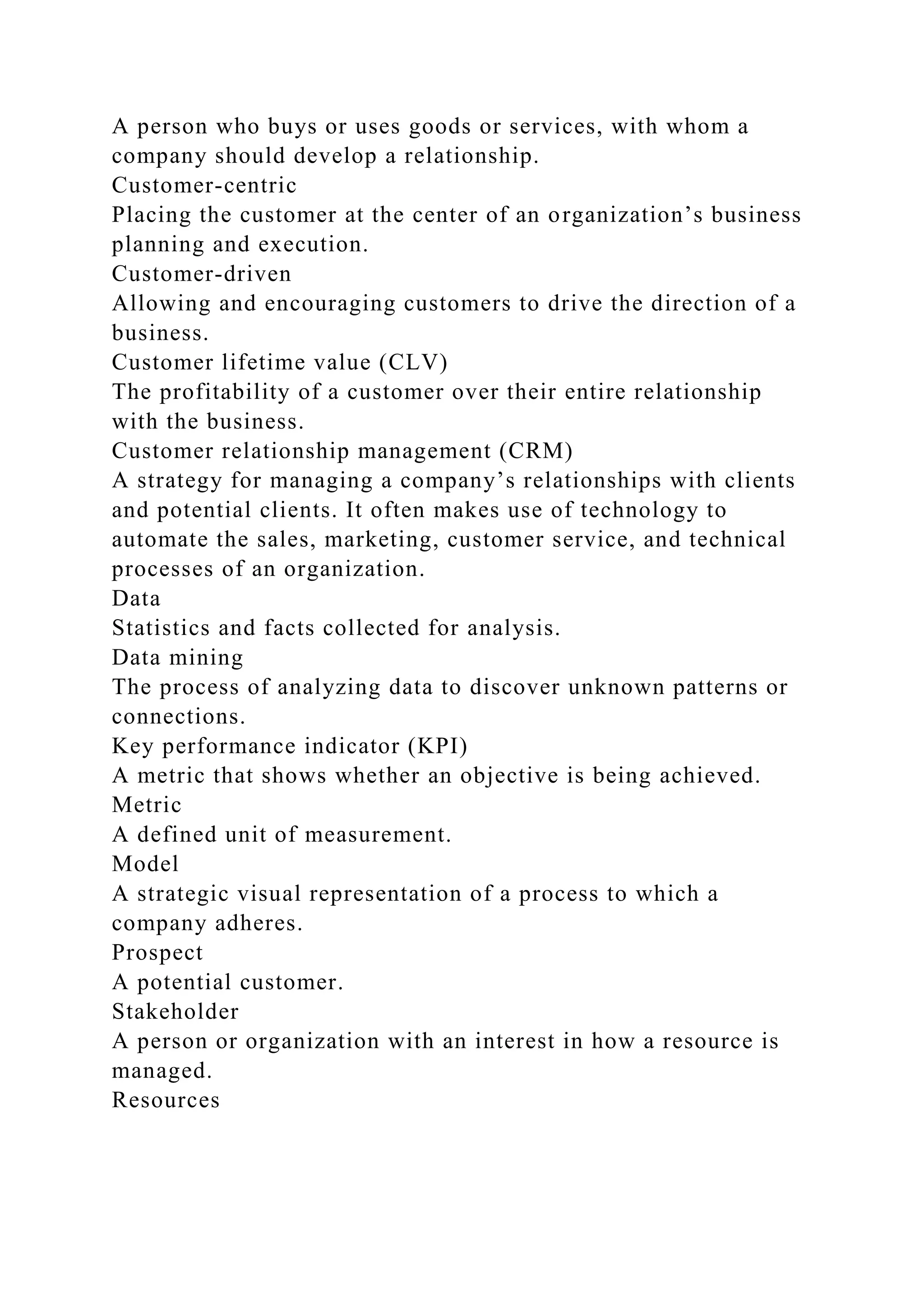A person who buys or uses goods or services, with whom a
company should develop a relationship.
Customer-centric
Placing the customer at the center of an organization’s business
planning and execution.
Customer-driven
Allowing and encouraging customers to drive the direction of a
business.
Customer lifetime value (CLV)
The profitability of a customer over their entire relationship
with the business.
Customer relationship management (CRM)
A strategy for managing a company’s relationships with clients
and potential clients. It often makes use of technology to
automate the sales, marketing, customer service, and technical
processes of an organization.
Data
Statistics and facts collected for analysis.
Data mining
The process of analyzing data to discover unknown patterns or
connections.
Key performance indicator (KPI)
A metric that shows whether an objective is being achieved.
Metric
A defined unit of measurement.
Model
A strategic visual representation of a process to which a
company adheres.
Prospect
A potential customer.
Stakeholder
A person or organization with an interest in how a resource is
managed.
Resources
 