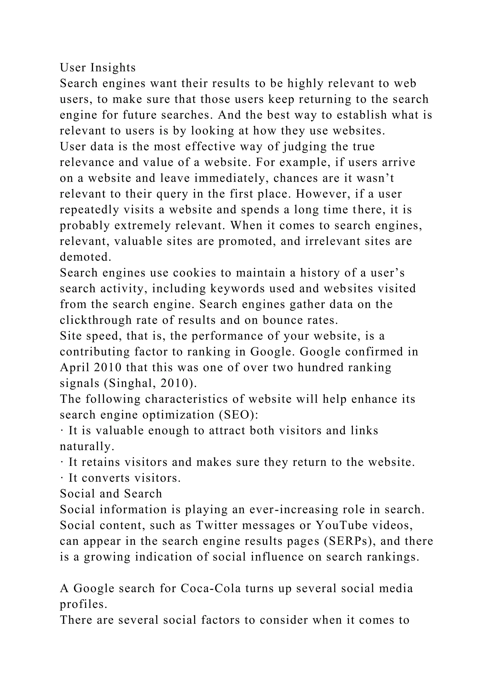 User Insights
Search engines want their results to be highly relevant to web
users, to make sure that those users keep returning to the search
engine for future searches. And the best way to establish what is
relevant to users is by looking at how they use websites.
User data is the most effective way of judging the true
relevance and value of a website. For example, if users arrive
on a website and leave immediately, chances are it wasn’t
relevant to their query in the first place. However, if a user
repeatedly visits a website and spends a long time there, it is
probably extremely relevant. When it comes to search engines,
relevant, valuable sites are promoted, and irrelevant sites are
demoted.
Search engines use cookies to maintain a history of a user’s
search activity, including keywords used and websites visited
from the search engine. Search engines gather data on the
clickthrough rate of results and on bounce rates.
Site speed, that is, the performance of your website, is a
contributing factor to ranking in Google. Google confirmed in
April 2010 that this was one of over two hundred ranking
signals (Singhal, 2010).
The following characteristics of website will help enhance its
search engine optimization (SEO):
· It is valuable enough to attract both visitors and links
naturally.
· It retains visitors and makes sure they return to the website.
· It converts visitors.
Social and Search
Social information is playing an ever-increasing role in search.
Social content, such as Twitter messages or YouTube videos,
can appear in the search engine results pages (SERPs), and there
is a growing indication of social influence on search rankings.
A Google search for Coca-Cola turns up several social media
profiles.
There are several social factors to consider when it comes to
 