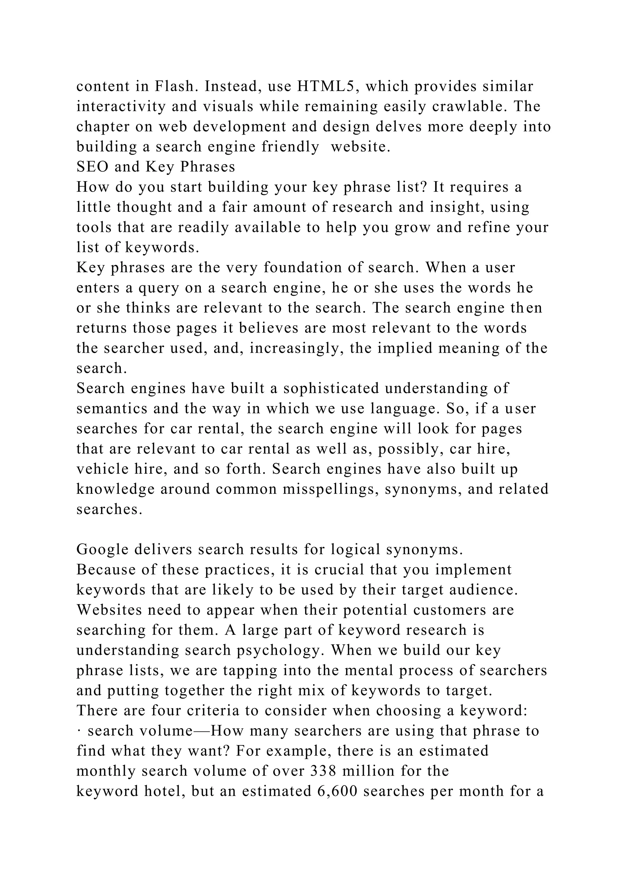 content in Flash. Instead, use HTML5, which provides similar
interactivity and visuals while remaining easily crawlable. The
chapter on web development and design delves more deeply into
building a search engine friendly website.
SEO and Key Phrases
How do you start building your key phrase list? It requires a
little thought and a fair amount of research and insight, using
tools that are readily available to help you grow and refine your
list of keywords.
Key phrases are the very foundation of search. When a user
enters a query on a search engine, he or she uses the words he
or she thinks are relevant to the search. The search engine then
returns those pages it believes are most relevant to the words
the searcher used, and, increasingly, the implied meaning of the
search.
Search engines have built a sophisticated understanding of
semantics and the way in which we use language. So, if a user
searches for car rental, the search engine will look for pages
that are relevant to car rental as well as, possibly, car hire,
vehicle hire, and so forth. Search engines have also built up
knowledge around common misspellings, synonyms, and related
searches.
Google delivers search results for logical synonyms.
Because of these practices, it is crucial that you implement
keywords that are likely to be used by their target audience.
Websites need to appear when their potential customers are
searching for them. A large part of keyword research is
understanding search psychology. When we build our key
phrase lists, we are tapping into the mental process of searchers
and putting together the right mix of keywords to target.
There are four criteria to consider when choosing a keyword:
· search volume—How many searchers are using that phrase to
find what they want? For example, there is an estimated
monthly search volume of over 338 million for the
keyword hotel, but an estimated 6,600 searches per month for a
 