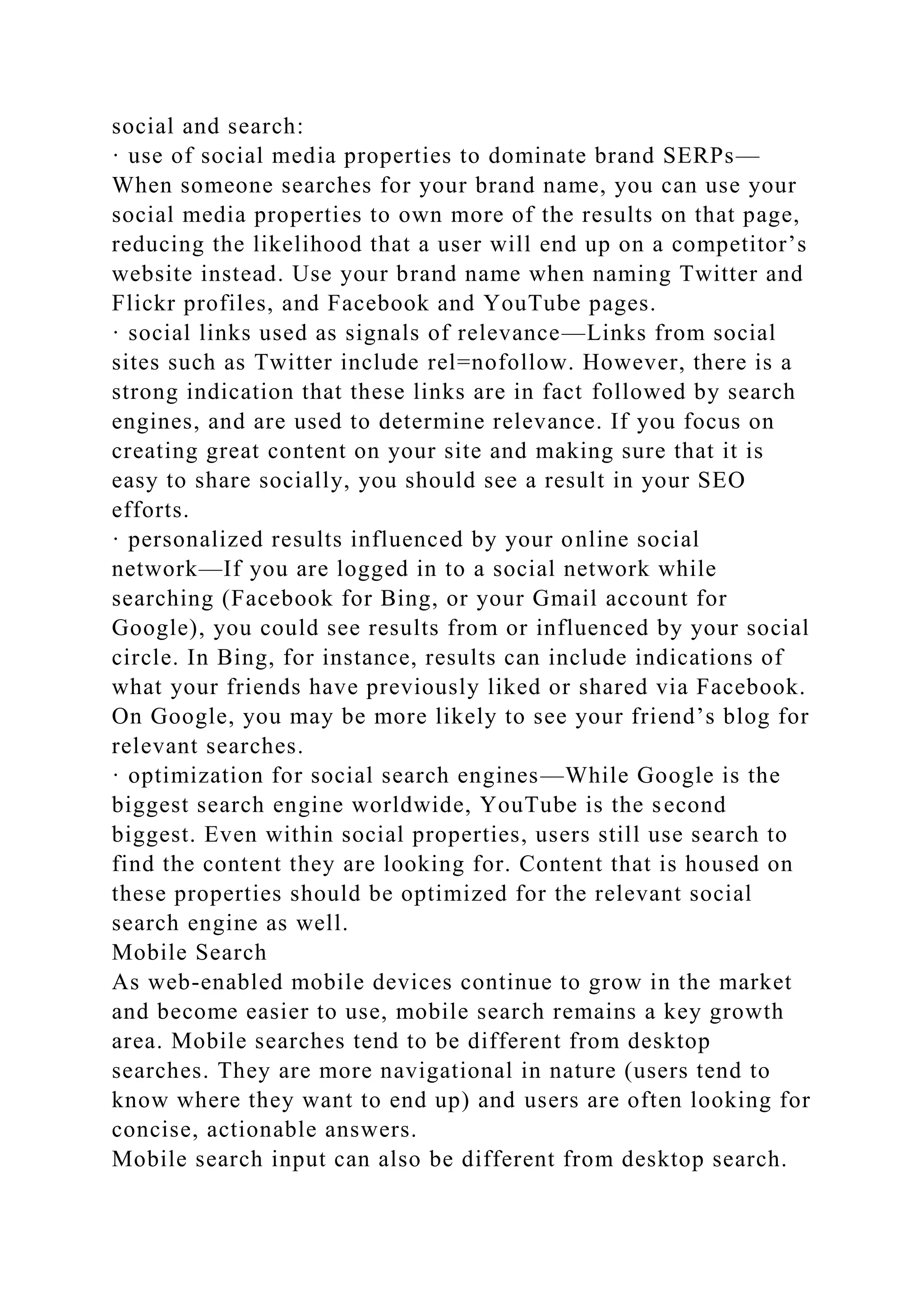 social and search:
· use of social media properties to dominate brand SERPs—
When someone searches for your brand name, you can use your
social media properties to own more of the results on that page,
reducing the likelihood that a user will end up on a competitor’s
website instead. Use your brand name when naming Twitter and
Flickr profiles, and Facebook and YouTube pages.
· social links used as signals of relevance—Links from social
sites such as Twitter include rel=nofollow. However, there is a
strong indication that these links are in fact followed by search
engines, and are used to determine relevance. If you focus on
creating great content on your site and making sure that it is
easy to share socially, you should see a result in your SEO
efforts.
· personalized results influenced by your online social
network—If you are logged in to a social network while
searching (Facebook for Bing, or your Gmail account for
Google), you could see results from or influenced by your social
circle. In Bing, for instance, results can include indications of
what your friends have previously liked or shared via Facebook.
On Google, you may be more likely to see your friend’s blog for
relevant searches.
· optimization for social search engines—While Google is the
biggest search engine worldwide, YouTube is the second
biggest. Even within social properties, users still use search to
find the content they are looking for. Content that is housed on
these properties should be optimized for the relevant social
search engine as well.
Mobile Search
As web-enabled mobile devices continue to grow in the market
and become easier to use, mobile search remains a key growth
area. Mobile searches tend to be different from desktop
searches. They are more navigational in nature (users tend to
know where they want to end up) and users are often looking for
concise, actionable answers.
Mobile search input can also be different from desktop search.
 