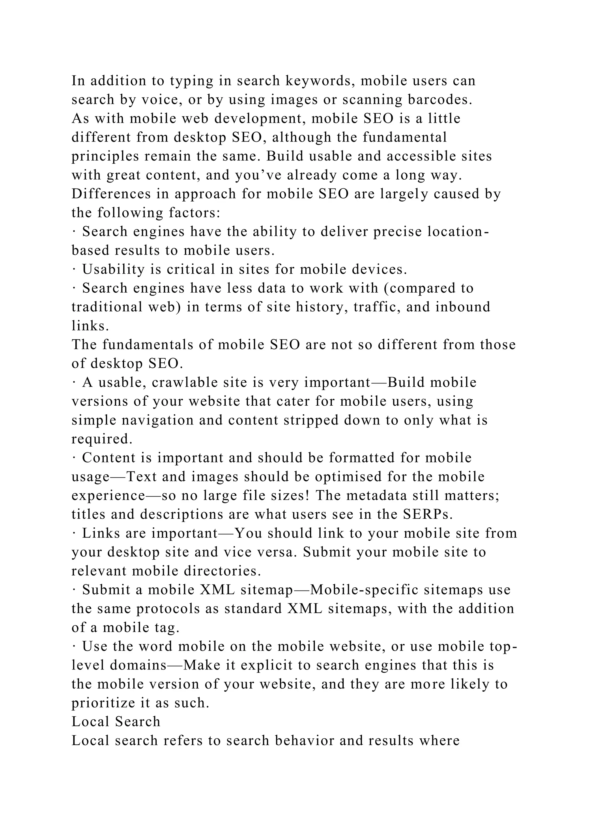 In addition to typing in search keywords, mobile users can
search by voice, or by using images or scanning barcodes.
As with mobile web development, mobile SEO is a little
different from desktop SEO, although the fundamental
principles remain the same. Build usable and accessible sites
with great content, and you’ve already come a long way.
Differences in approach for mobile SEO are largely caused by
the following factors:
· Search engines have the ability to deliver precise location-
based results to mobile users.
· Usability is critical in sites for mobile devices.
· Search engines have less data to work with (compared to
traditional web) in terms of site history, traffic, and inbound
links.
The fundamentals of mobile SEO are not so different from those
of desktop SEO.
· A usable, crawlable site is very important—Build mobile
versions of your website that cater for mobile users, using
simple navigation and content stripped down to only what is
required.
· Content is important and should be formatted for mobile
usage—Text and images should be optimised for the mobile
experience—so no large file sizes! The metadata still matters;
titles and descriptions are what users see in the SERPs.
· Links are important—You should link to your mobile site from
your desktop site and vice versa. Submit your mobile site to
relevant mobile directories.
· Submit a mobile XML sitemap—Mobile-specific sitemaps use
the same protocols as standard XML sitemaps, with the addition
of a mobile tag.
· Use the word mobile on the mobile website, or use mobile top-
level domains—Make it explicit to search engines that this is
the mobile version of your website, and they are more likely to
prioritize it as such.
Local Search
Local search refers to search behavior and results where
 