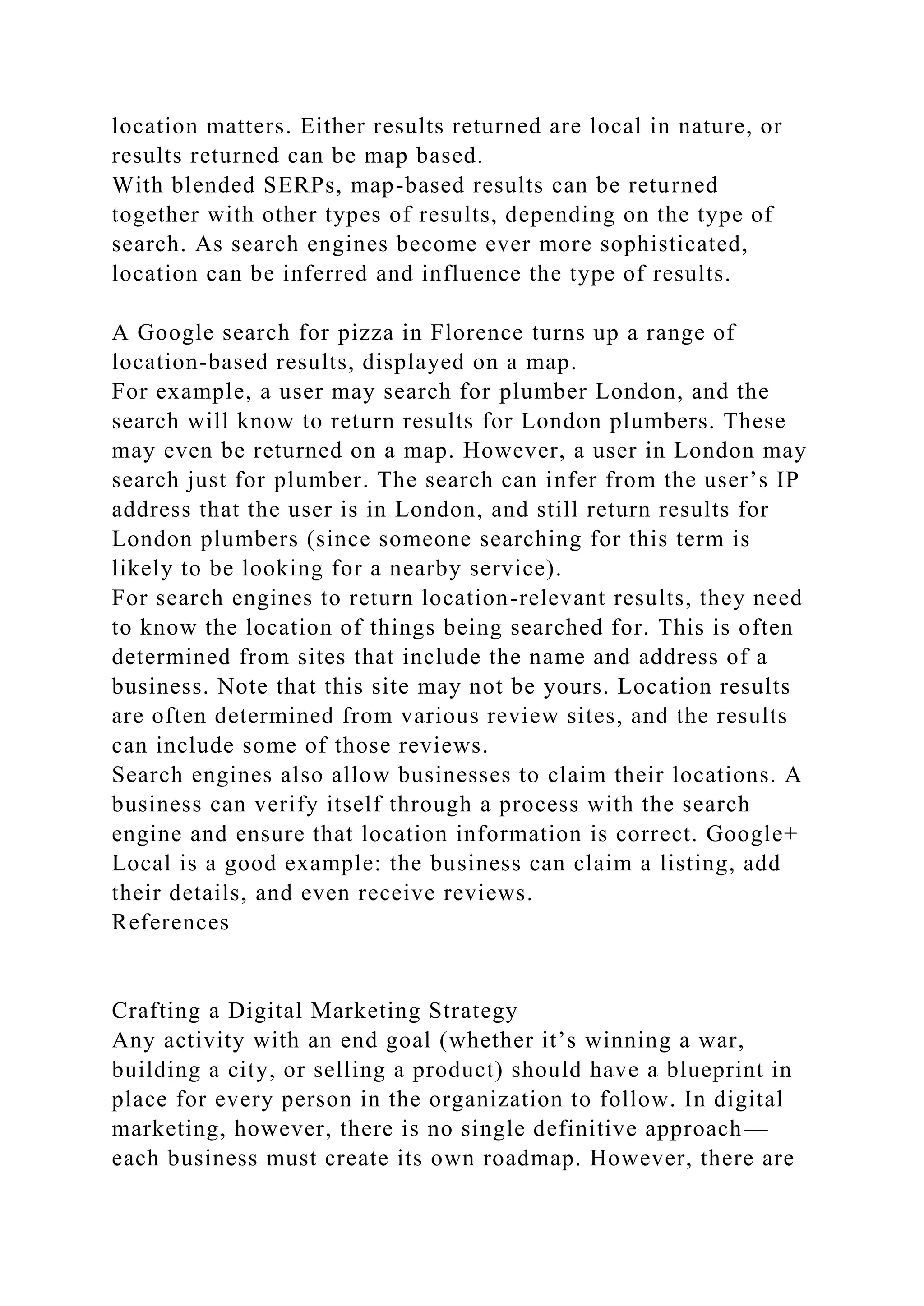 location matters. Either results returned are local in nature, or
results returned can be map based.
With blended SERPs, map-based results can be returned
together with other types of results, depending on the type of
search. As search engines become ever more sophisticated,
location can be inferred and influence the type of results.
A Google search for pizza in Florence turns up a range of
location-based results, displayed on a map.
For example, a user may search for plumber London, and the
search will know to return results for London plumbers. These
may even be returned on a map. However, a user in London may
search just for plumber. The search can infer from the user’s IP
address that the user is in London, and still return results for
London plumbers (since someone searching for this term is
likely to be looking for a nearby service).
For search engines to return location-relevant results, they need
to know the location of things being searched for. This is often
determined from sites that include the name and address of a
business. Note that this site may not be yours. Location results
are often determined from various review sites, and the results
can include some of those reviews.
Search engines also allow businesses to claim their locations. A
business can verify itself through a process with the search
engine and ensure that location information is correct. Google+
Local is a good example: the business can claim a listing, add
their details, and even receive reviews.
References
Crafting a Digital Marketing Strategy
Any activity with an end goal (whether it’s winning a war,
building a city, or selling a product) should have a blueprint in
place for every person in the organization to follow. In digital
marketing, however, there is no single definitive approach—
each business must create its own roadmap. However, there are
 