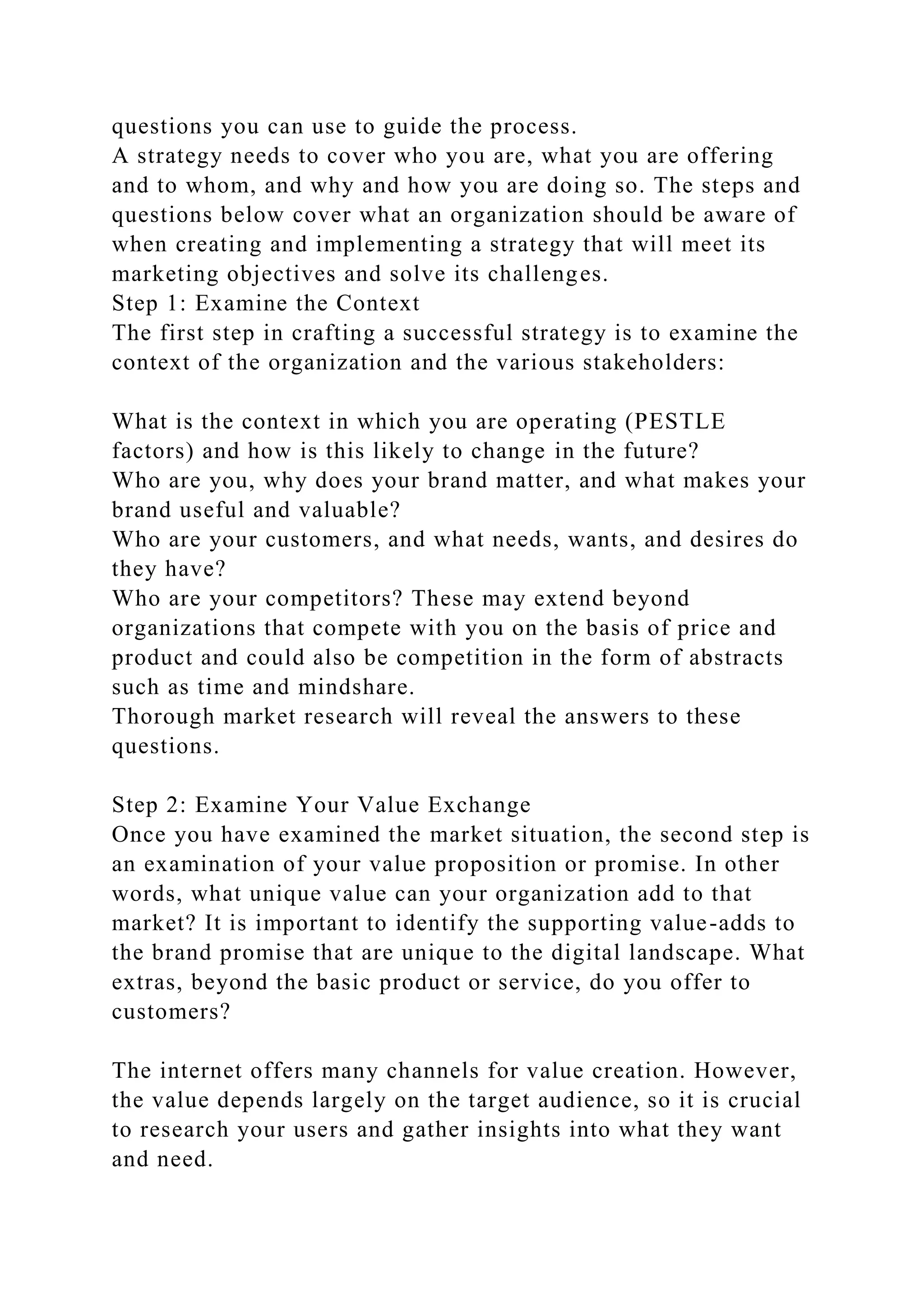 questions you can use to guide the process.
A strategy needs to cover who you are, what you are offering
and to whom, and why and how you are doing so. The steps and
questions below cover what an organization should be aware of
when creating and implementing a strategy that will meet its
marketing objectives and solve its challenges.
Step 1: Examine the Context
The first step in crafting a successful strategy is to examine the
context of the organization and the various stakeholders:
What is the context in which you are operating (PESTLE
factors) and how is this likely to change in the future?
Who are you, why does your brand matter, and what makes your
brand useful and valuable?
Who are your customers, and what needs, wants, and desires do
they have?
Who are your competitors? These may extend beyond
organizations that compete with you on the basis of price and
product and could also be competition in the form of abstracts
such as time and mindshare.
Thorough market research will reveal the answers to these
questions.
Step 2: Examine Your Value Exchange
Once you have examined the market situation, the second step is
an examination of your value proposition or promise. In other
words, what unique value can your organization add to that
market? It is important to identify the supporting value-adds to
the brand promise that are unique to the digital landscape. What
extras, beyond the basic product or service, do you offer to
customers?
The internet offers many channels for value creation. However,
the value depends largely on the target audience, so it is crucial
to research your users and gather insights into what they want
and need.
 