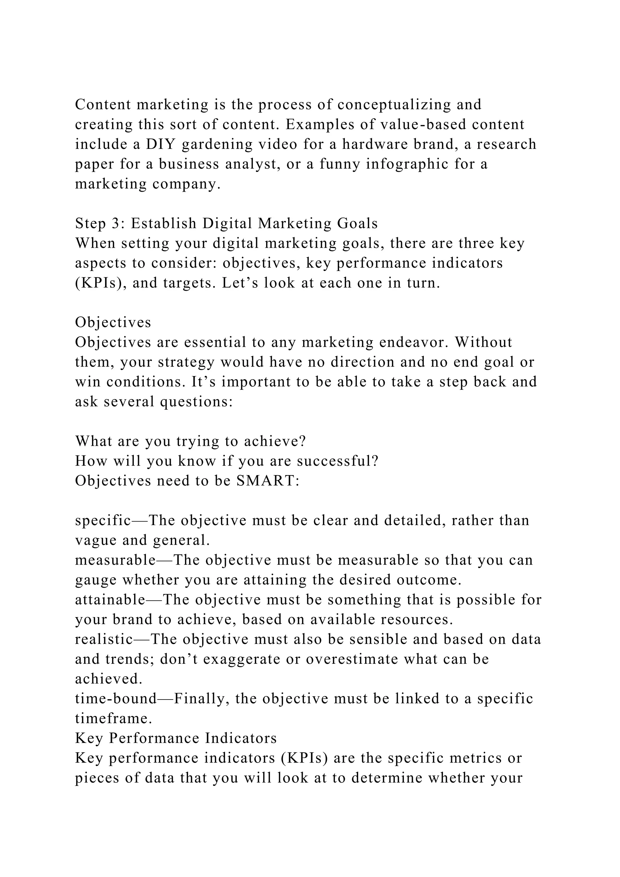 Content marketing is the process of conceptualizing and
creating this sort of content. Examples of value-based content
include a DIY gardening video for a hardware brand, a research
paper for a business analyst, or a funny infographic for a
marketing company.
Step 3: Establish Digital Marketing Goals
When setting your digital marketing goals, there are three key
aspects to consider: objectives, key performance indicators
(KPIs), and targets. Let’s look at each one in turn.
Objectives
Objectives are essential to any marketing endeavor. Without
them, your strategy would have no direction and no end goal or
win conditions. It’s important to be able to take a step back and
ask several questions:
What are you trying to achieve?
How will you know if you are successful?
Objectives need to be SMART:
specific—The objective must be clear and detailed, rather than
vague and general.
measurable—The objective must be measurable so that you can
gauge whether you are attaining the desired outcome.
attainable—The objective must be something that is possible for
your brand to achieve, based on available resources.
realistic—The objective must also be sensible and based on data
and trends; don’t exaggerate or overestimate what can be
achieved.
time-bound—Finally, the objective must be linked to a specific
timeframe.
Key Performance Indicators
Key performance indicators (KPIs) are the specific metrics or
pieces of data that you will look at to determine whether your
 