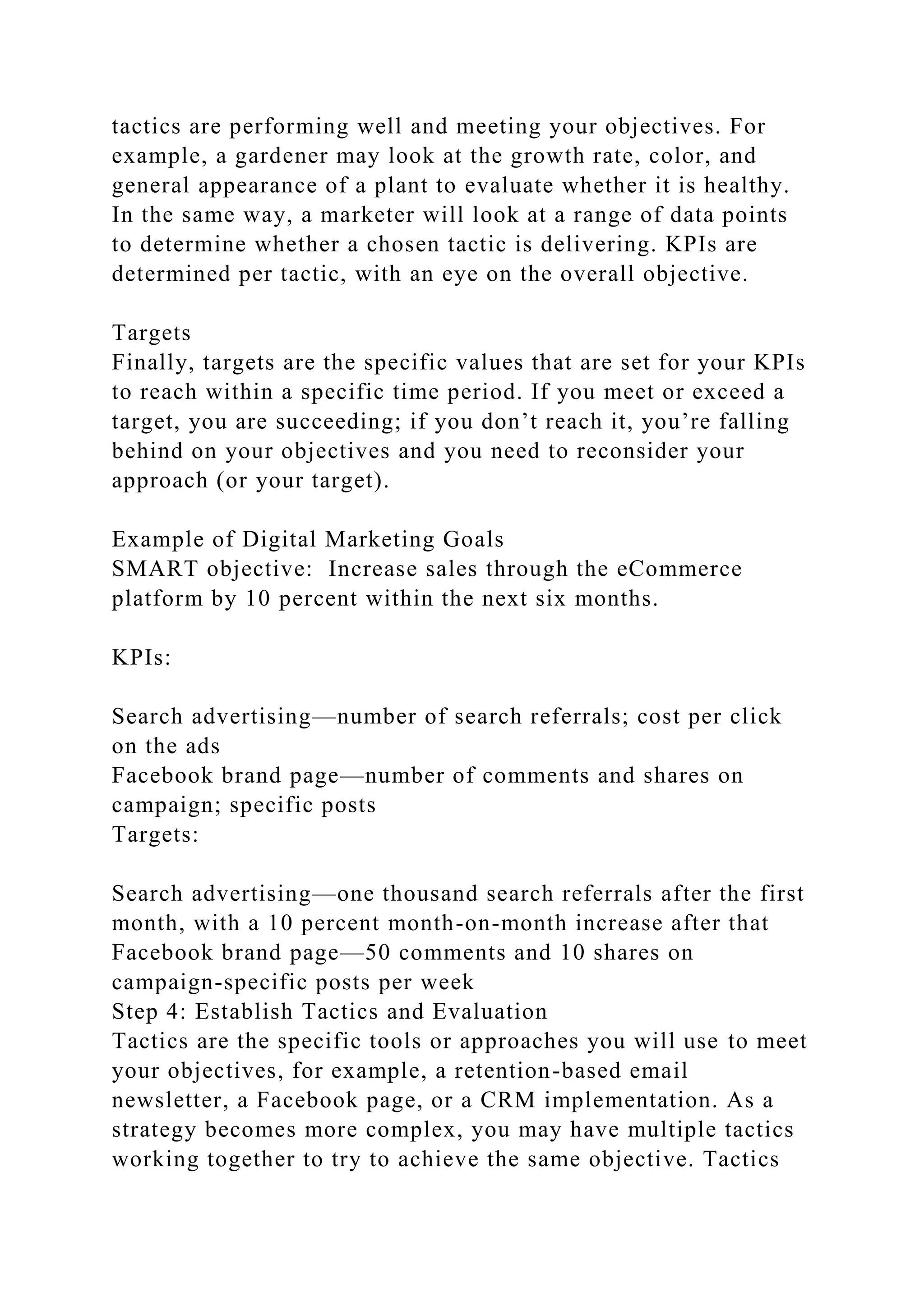 tactics are performing well and meeting your objectives. For
example, a gardener may look at the growth rate, color, and
general appearance of a plant to evaluate whether it is healthy.
In the same way, a marketer will look at a range of data points
to determine whether a chosen tactic is delivering. KPIs are
determined per tactic, with an eye on the overall objective.
Targets
Finally, targets are the specific values that are set for your KPIs
to reach within a specific time period. If you meet or exceed a
target, you are succeeding; if you don’t reach it, you’re falling
behind on your objectives and you need to reconsider your
approach (or your target).
Example of Digital Marketing Goals
SMART objective: Increase sales through the eCommerce
platform by 10 percent within the next six months.
KPIs:
Search advertising—number of search referrals; cost per click
on the ads
Facebook brand page—number of comments and shares on
campaign; specific posts
Targets:
Search advertising—one thousand search referrals after the first
month, with a 10 percent month-on-month increase after that
Facebook brand page—50 comments and 10 shares on
campaign-specific posts per week
Step 4: Establish Tactics and Evaluation
Tactics are the specific tools or approaches you will use to meet
your objectives, for example, a retention-based email
newsletter, a Facebook page, or a CRM implementation. As a
strategy becomes more complex, you may have multiple tactics
working together to try to achieve the same objective. Tactics
 